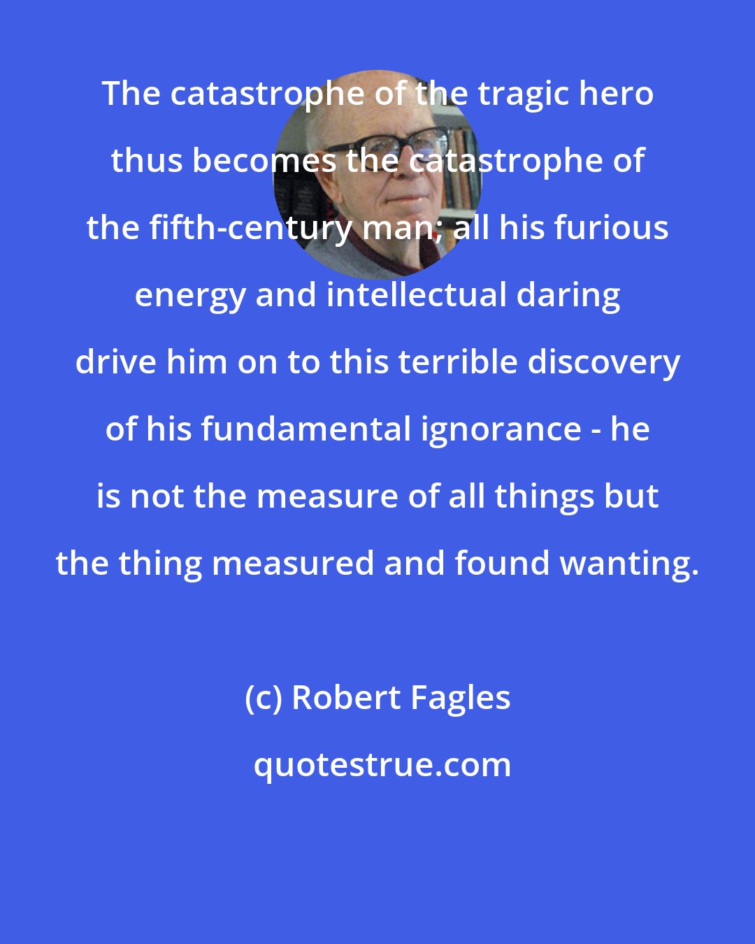 Robert Fagles: The catastrophe of the tragic hero thus becomes the catastrophe of the fifth-century man; all his furious energy and intellectual daring drive him on to this terrible discovery of his fundamental ignorance - he is not the measure of all things but the thing measured and found wanting.