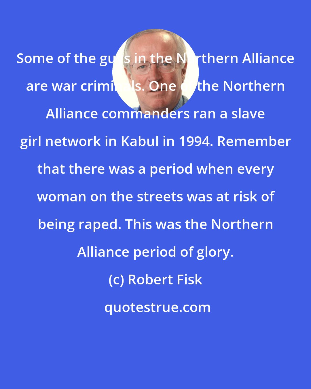 Robert Fisk: Some of the guys in the Northern Alliance are war criminals. One of the Northern Alliance commanders ran a slave girl network in Kabul in 1994. Remember that there was a period when every woman on the streets was at risk of being raped. This was the Northern Alliance period of glory.