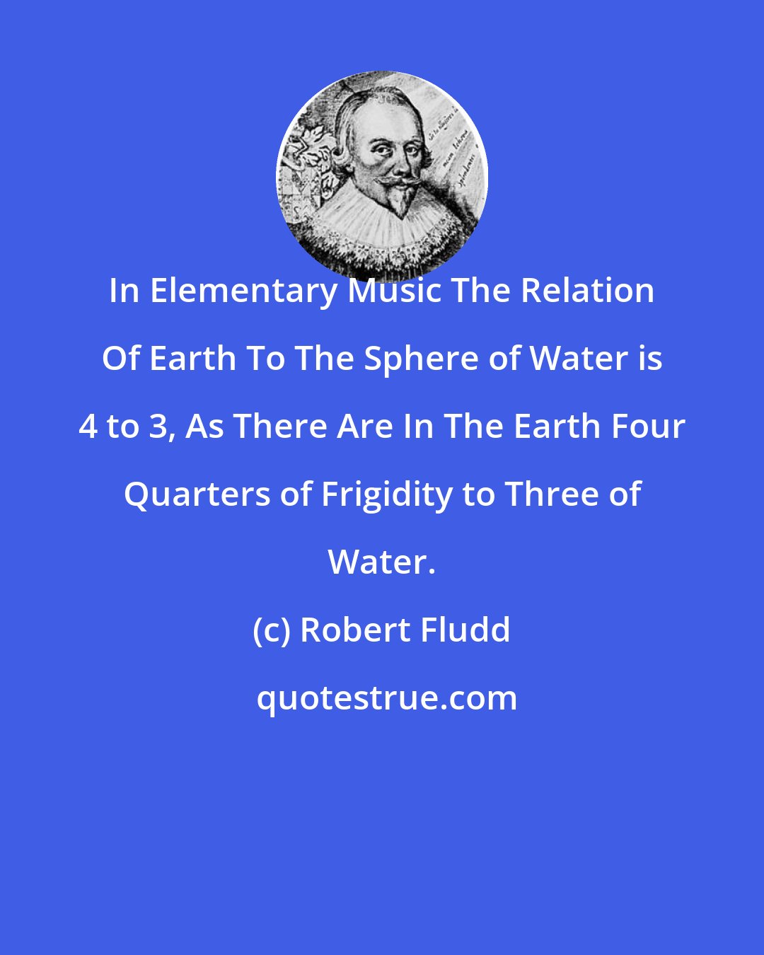 Robert Fludd: In Elementary Music The Relation Of Earth To The Sphere of Water is 4 to 3, As There Are In The Earth Four Quarters of Frigidity to Three of Water.