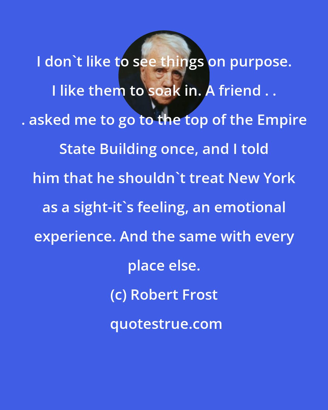 Robert Frost: I don't like to see things on purpose. I like them to soak in. A friend . . . asked me to go to the top of the Empire State Building once, and I told him that he shouldn't treat New York as a sight-it's feeling, an emotional experience. And the same with every place else.