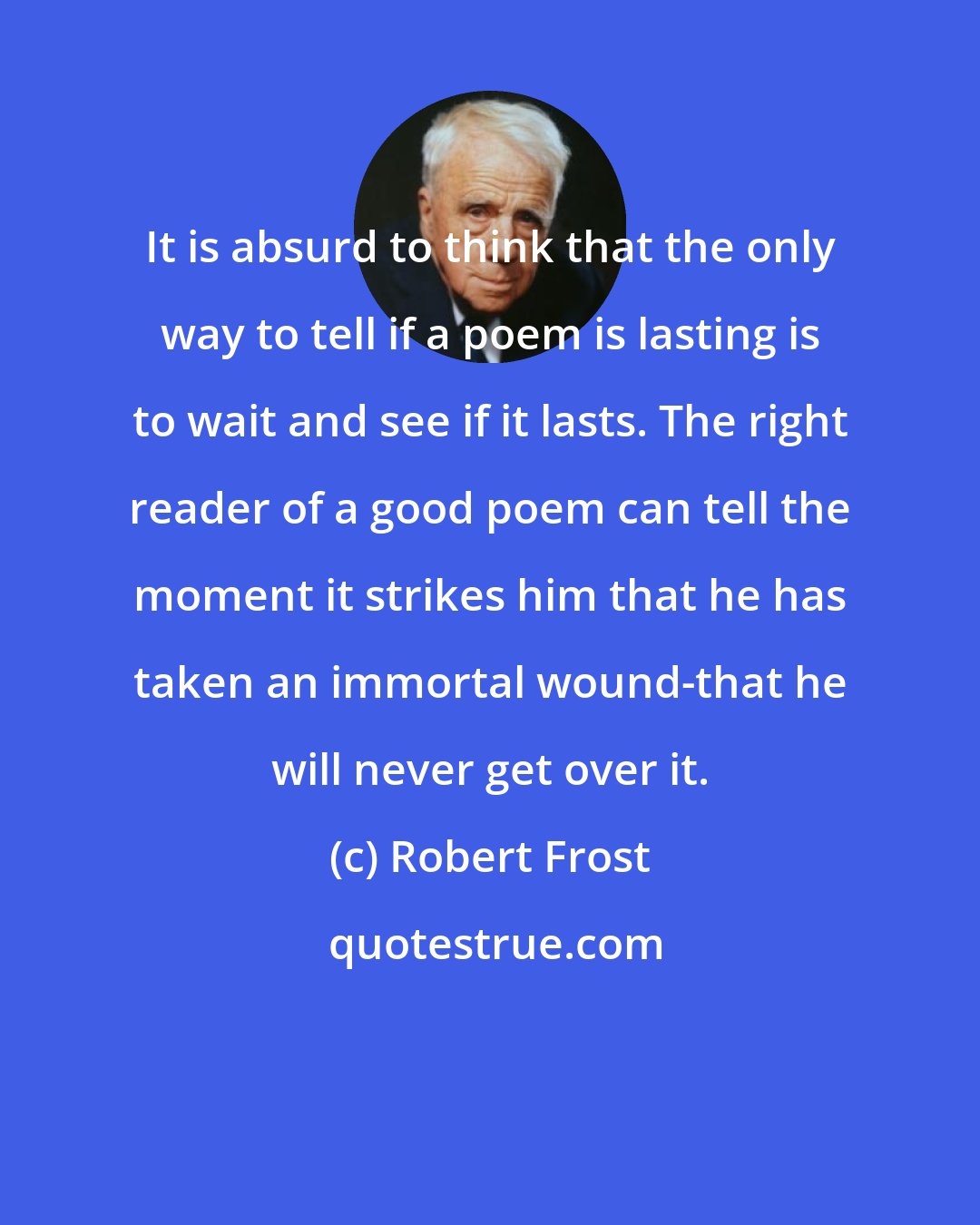 Robert Frost: It is absurd to think that the only way to tell if a poem is lasting is to wait and see if it lasts. The right reader of a good poem can tell the moment it strikes him that he has taken an immortal wound-that he will never get over it.