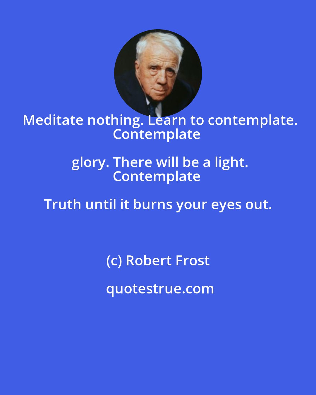 Robert Frost: Meditate nothing. Learn to contemplate.
Contemplate glory. There will be a light.
Contemplate Truth until it burns your eyes out.