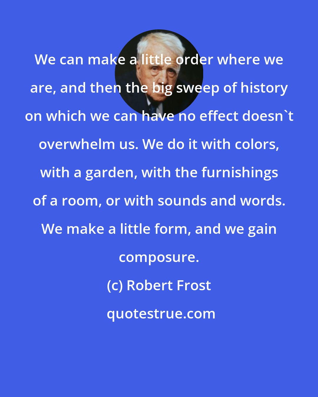 Robert Frost: We can make a little order where we are, and then the big sweep of history on which we can have no effect doesn't overwhelm us. We do it with colors, with a garden, with the furnishings of a room, or with sounds and words. We make a little form, and we gain composure.