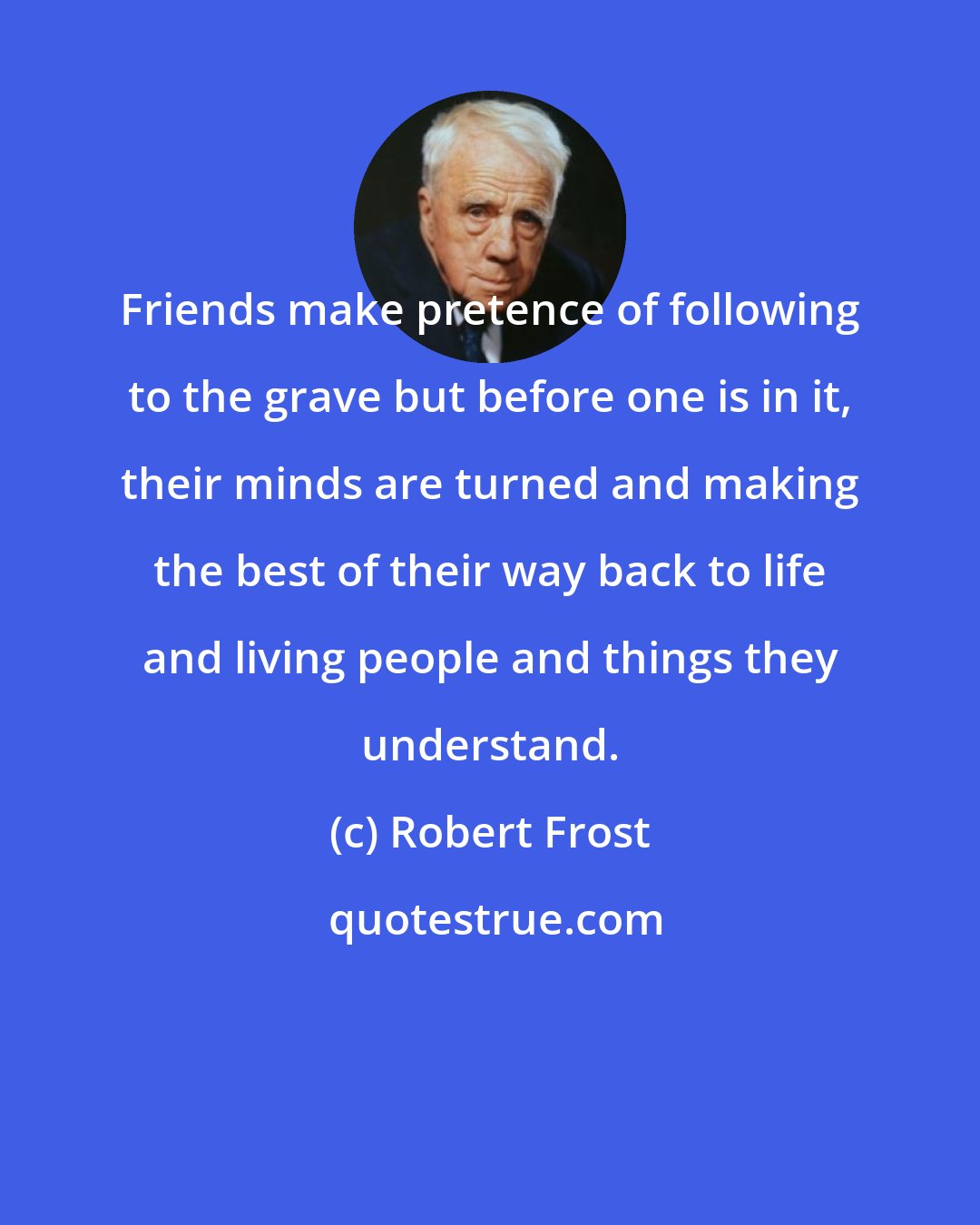 Robert Frost: Friends make pretence of following to the grave but before one is in it, their minds are turned and making the best of their way back to life and living people and things they understand.