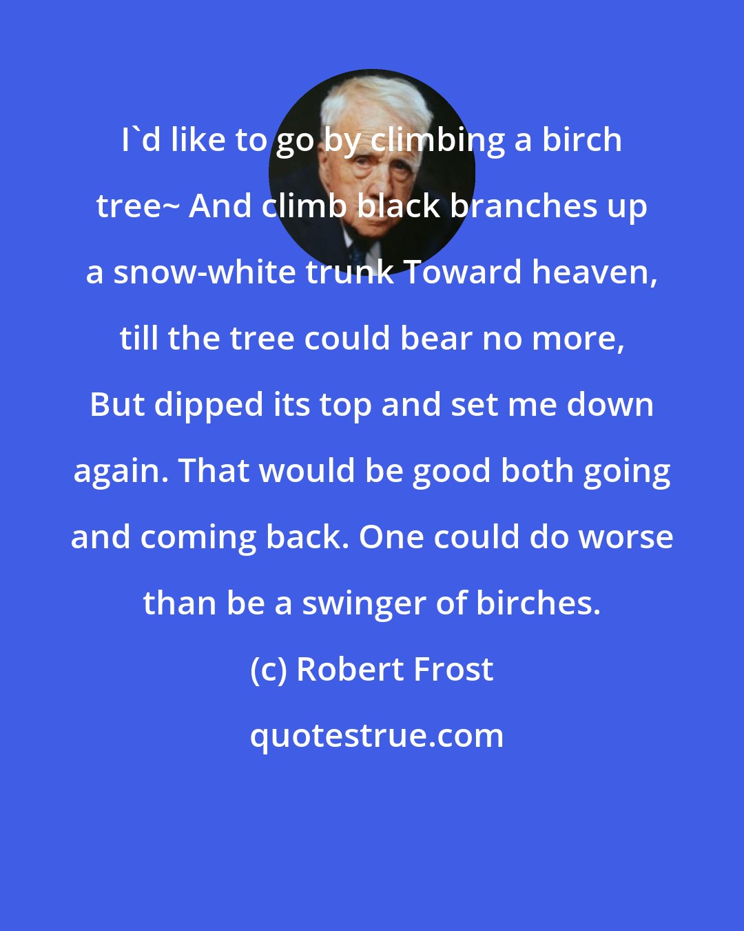 Robert Frost: I'd like to go by climbing a birch tree~ And climb black branches up a snow-white trunk Toward heaven, till the tree could bear no more, But dipped its top and set me down again. That would be good both going and coming back. One could do worse than be a swinger of birches.