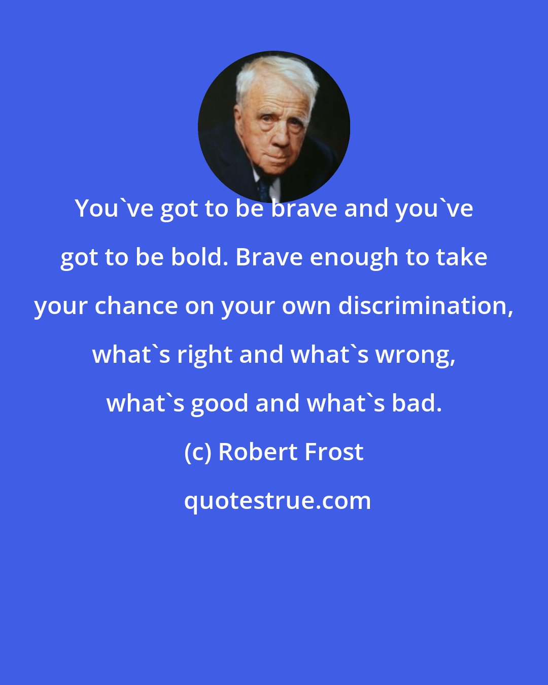 Robert Frost: You've got to be brave and you've got to be bold. Brave enough to take your chance on your own discrimination, what's right and what's wrong, what's good and what's bad.