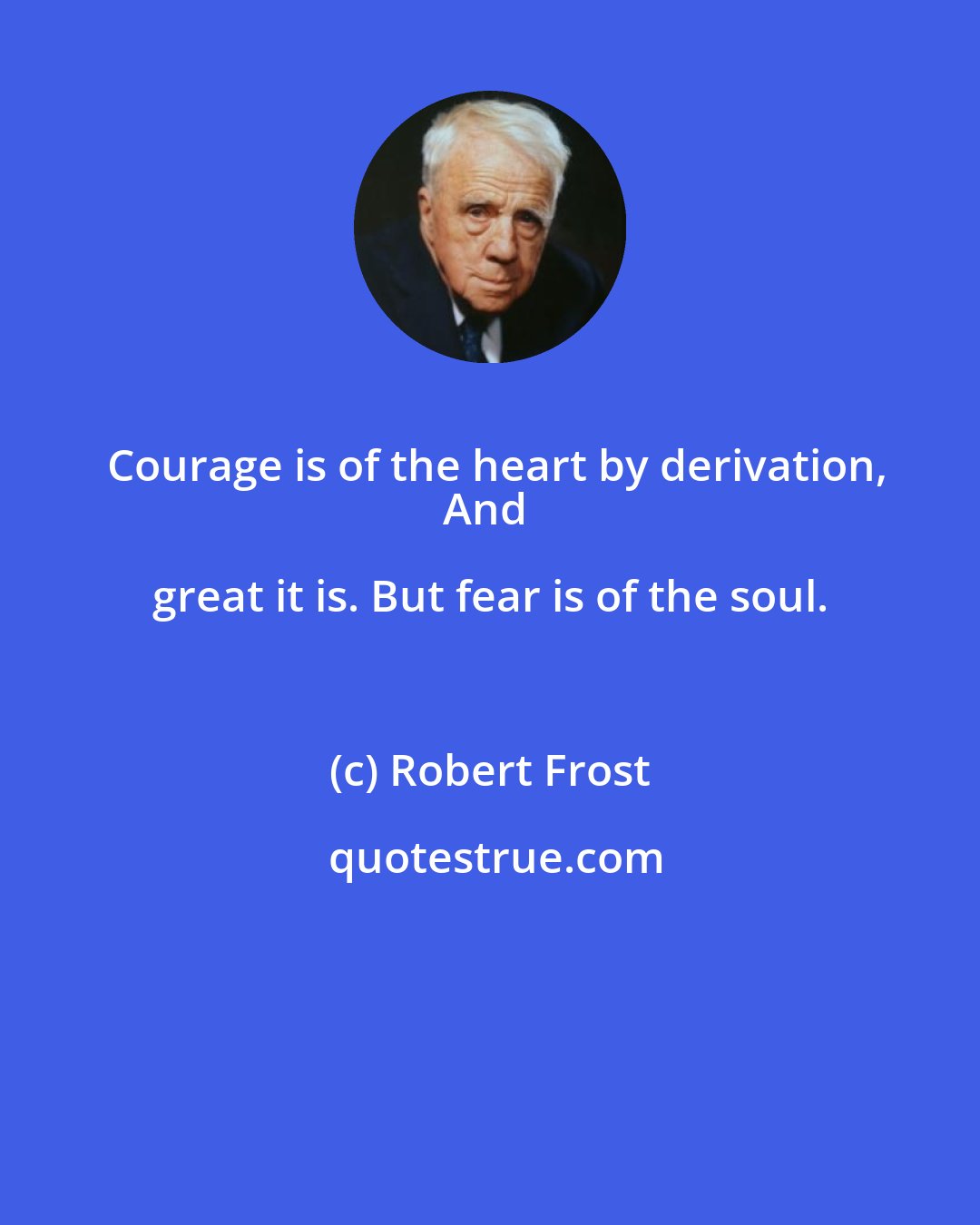Robert Frost: Courage is of the heart by derivation,
And great it is. But fear is of the soul.