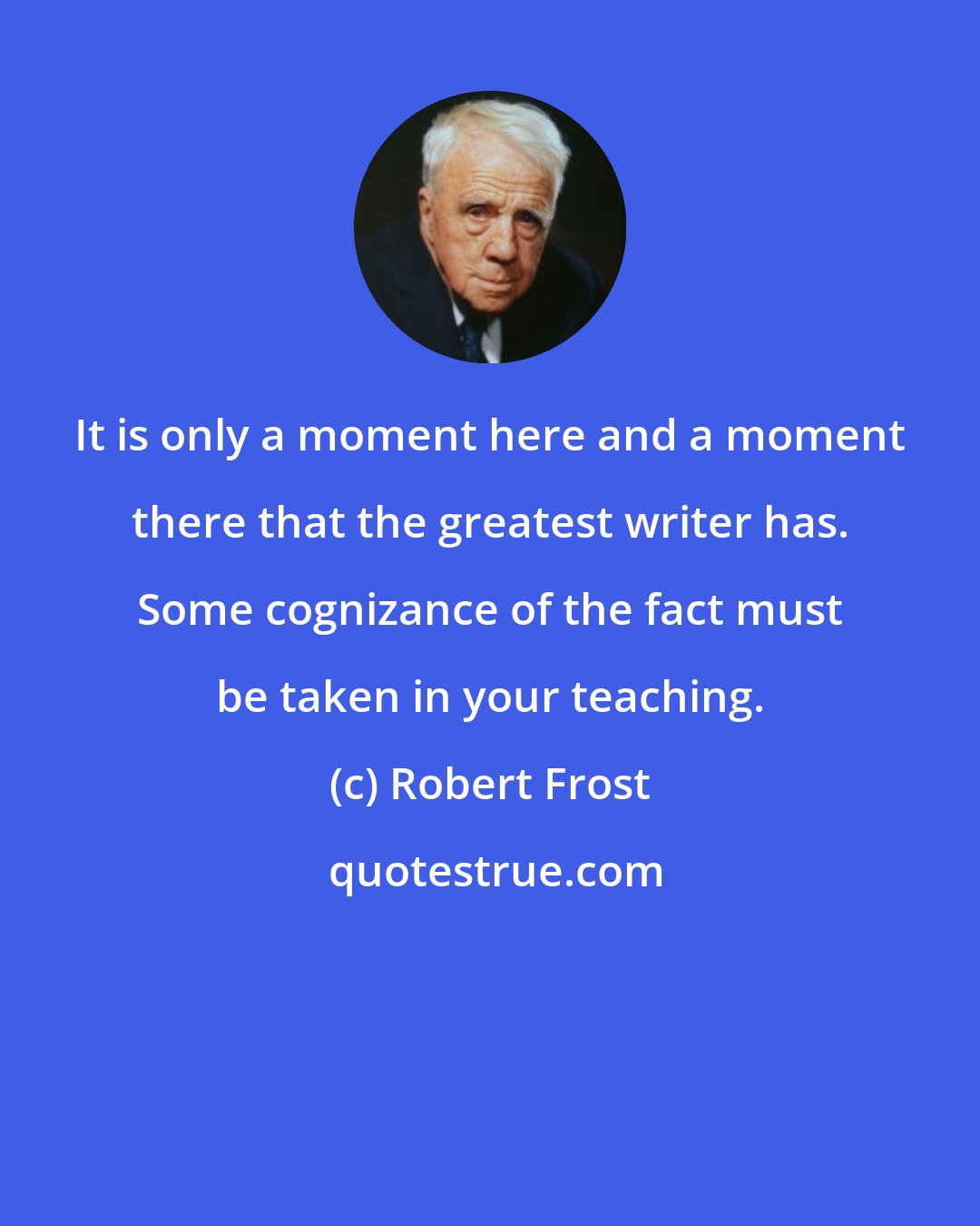 Robert Frost: It is only a moment here and a moment there that the greatest writer has. Some cognizance of the fact must be taken in your teaching.