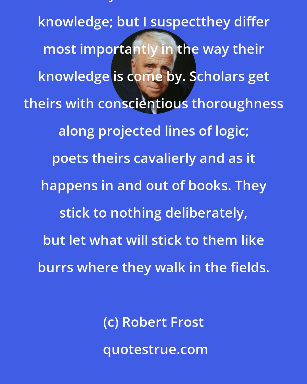 Robert Frost: Scholars and artists thrown together are often annoyed at the puzzle of where they differ. Both work from knowledge; but I suspectthey differ most importantly in the way their knowledge is come by. Scholars get theirs with conscientious thoroughness along projected lines of logic; poets theirs cavalierly and as it happens in and out of books. They stick to nothing deliberately, but let what will stick to them like burrs where they walk in the fields.