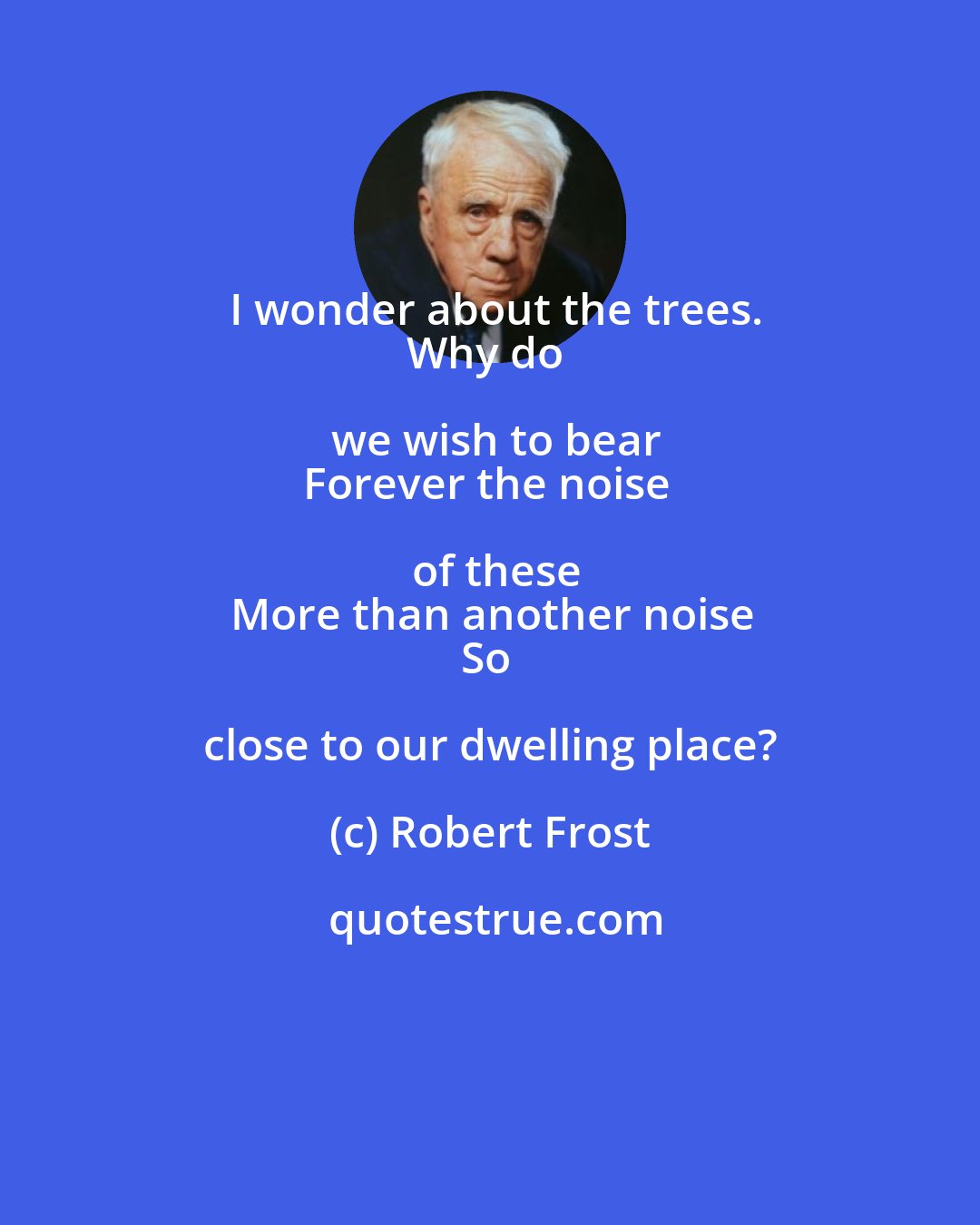Robert Frost: I wonder about the trees.
Why do we wish to bear
Forever the noise of these
More than another noise
So close to our dwelling place?