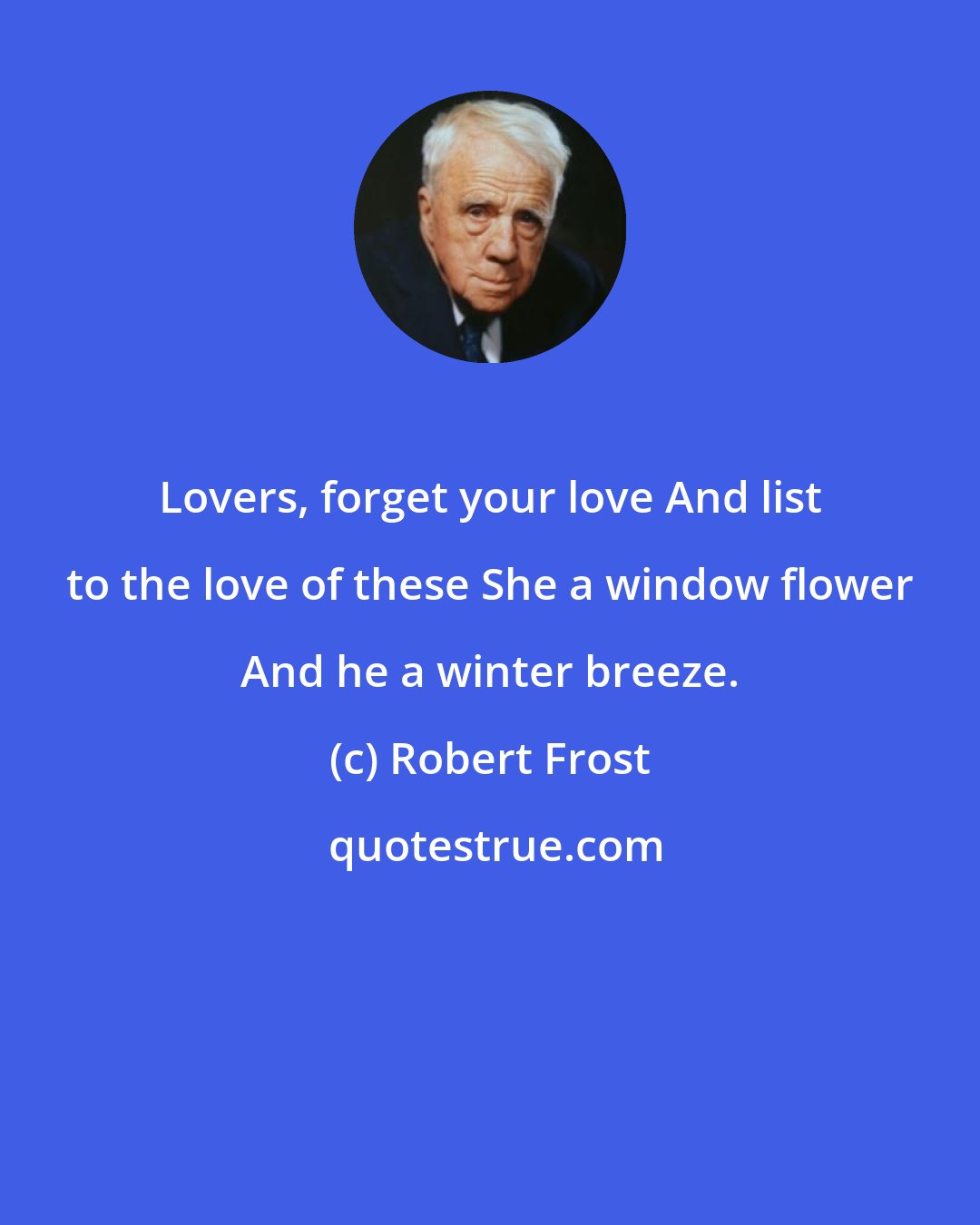 Robert Frost: Lovers, forget your love And list to the love of these She a window flower And he a winter breeze.
