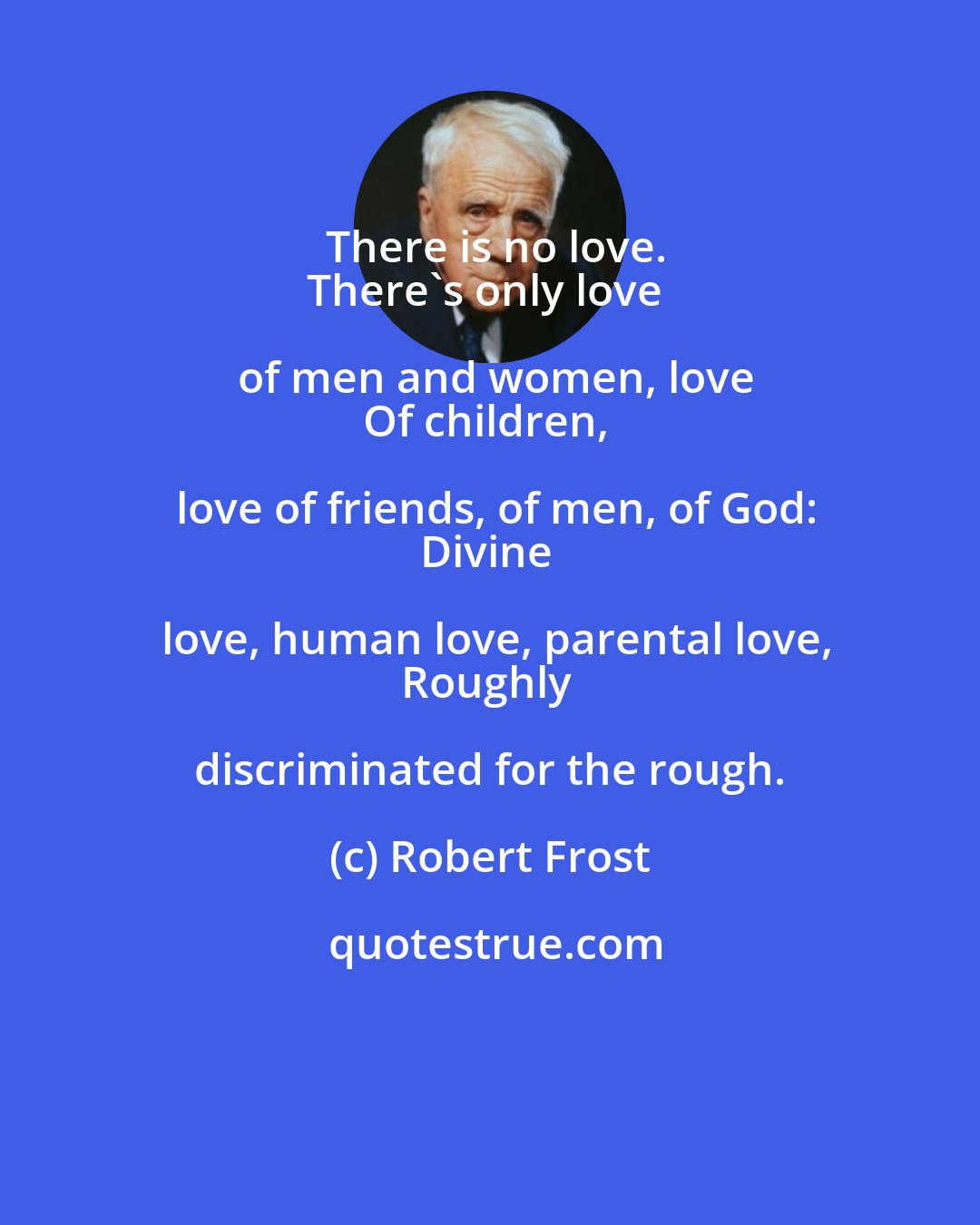 Robert Frost: There is no love.
There's only love of men and women, love
Of children, love of friends, of men, of God:
Divine love, human love, parental love,
Roughly discriminated for the rough.