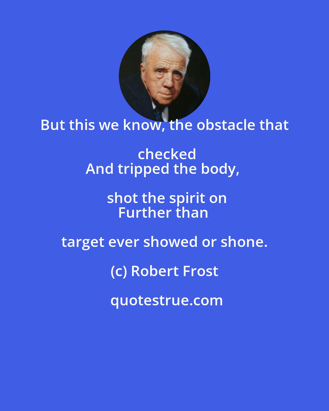 Robert Frost: But this we know, the obstacle that checked
And tripped the body, shot the spirit on
Further than target ever showed or shone.