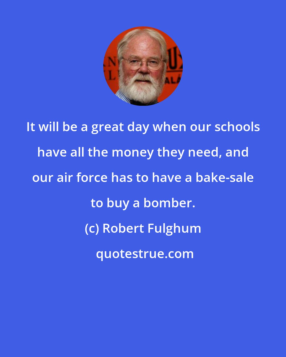 Robert Fulghum: It will be a great day when our schools have all the money they need, and our air force has to have a bake-sale to buy a bomber.