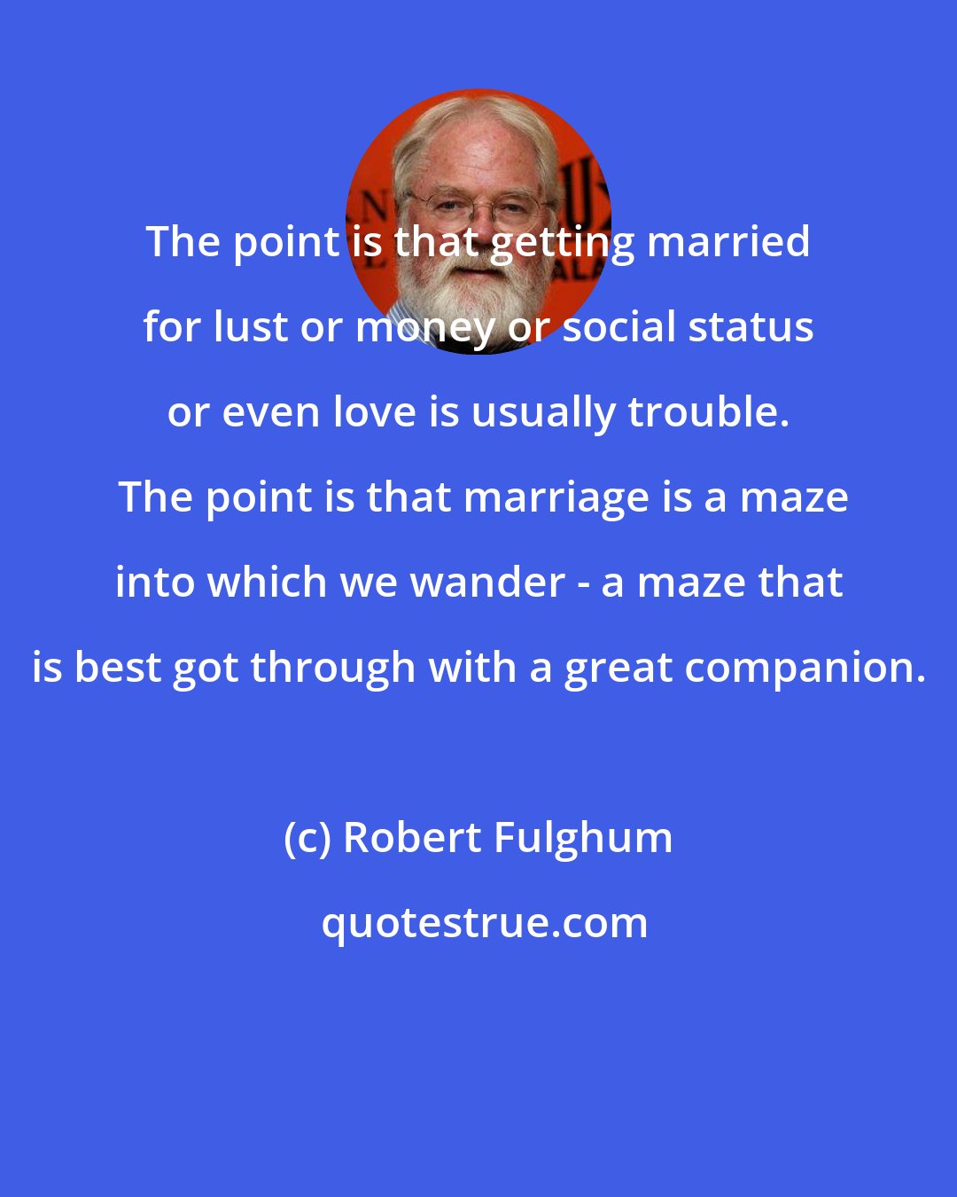 Robert Fulghum: The point is that getting married for lust or money or social status or even love is usually trouble.  The point is that marriage is a maze into which we wander - a maze that is best got through with a great companion.