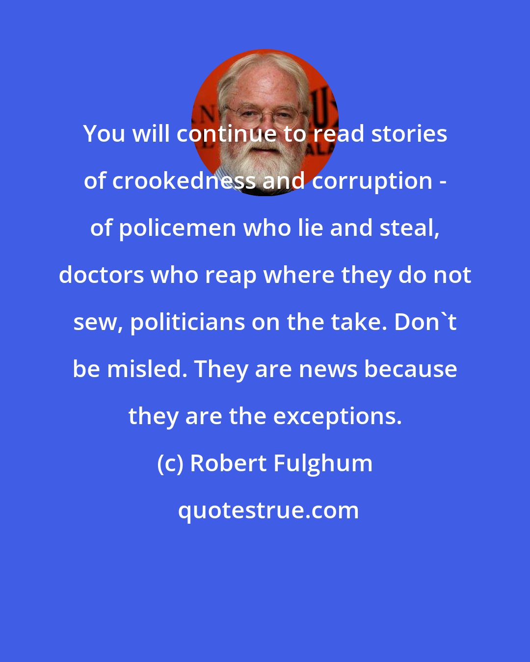 Robert Fulghum: You will continue to read stories of crookedness and corruption - of policemen who lie and steal, doctors who reap where they do not sew, politicians on the take. Don't be misled. They are news because they are the exceptions.