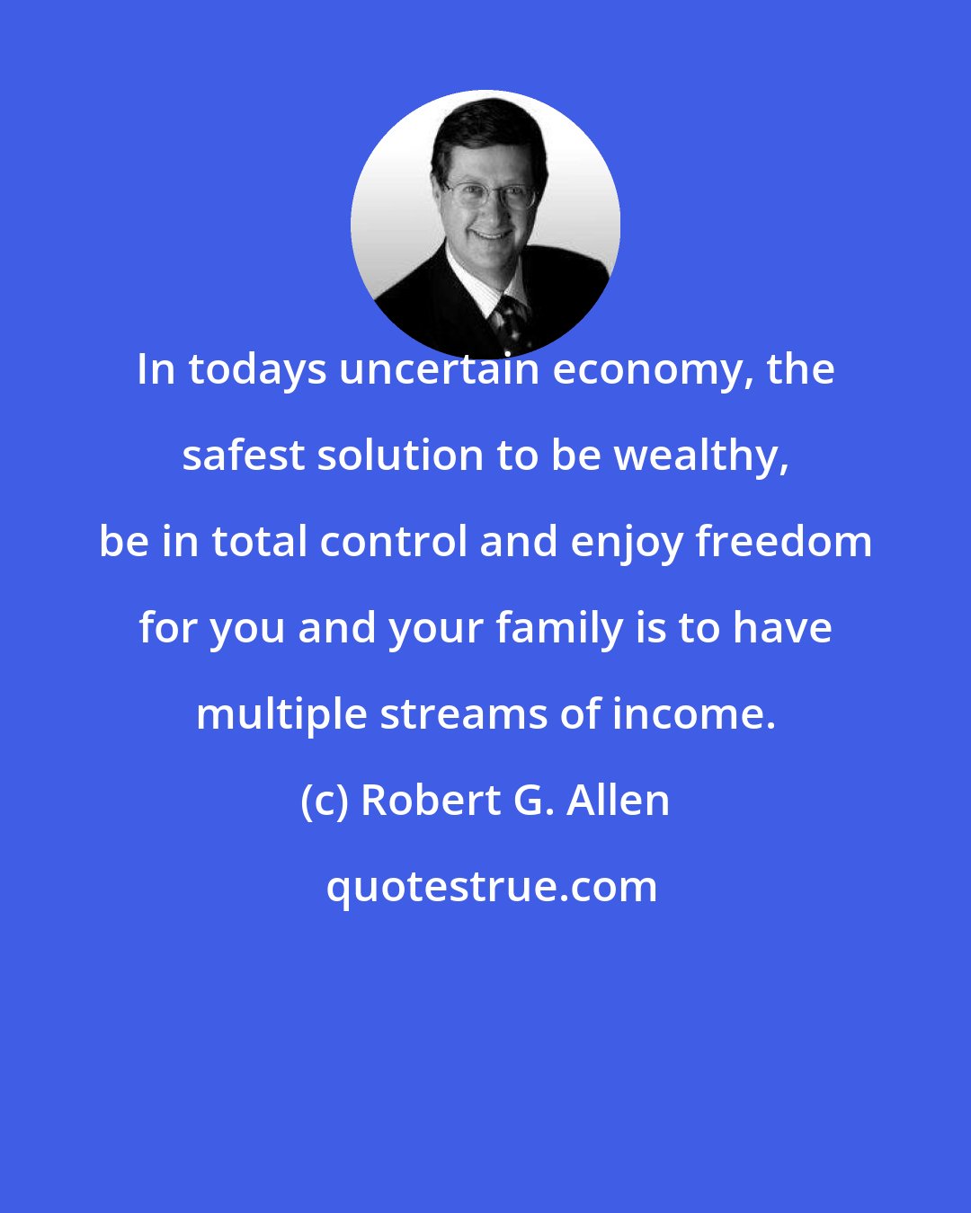 Robert G. Allen: In todays uncertain economy, the safest solution to be wealthy, be in total control and enjoy freedom for you and your family is to have multiple streams of income.