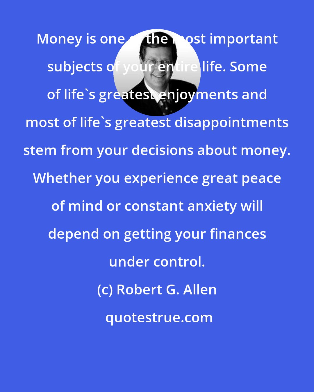 Robert G. Allen: Money is one of the most important subjects of your entire life. Some of life's greatest enjoyments and most of life's greatest disappointments stem from your decisions about money. Whether you experience great peace of mind or constant anxiety will depend on getting your finances under control.