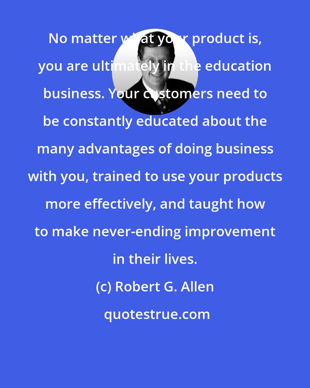 Robert G. Allen: No matter what your product is, you are ultimately in the education business. Your customers need to be constantly educated about the many advantages of doing business with you, trained to use your products more effectively, and taught how to make never-ending improvement in their lives.