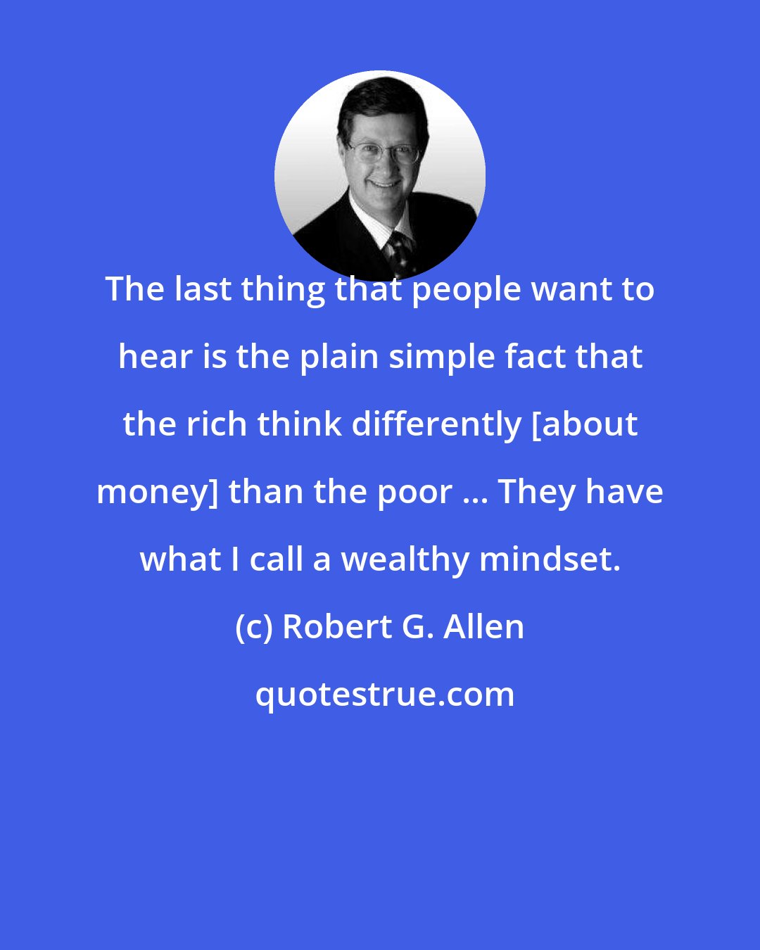 Robert G. Allen: The last thing that people want to hear is the plain simple fact that the rich think differently [about money] than the poor ... They have what I call a wealthy mindset.