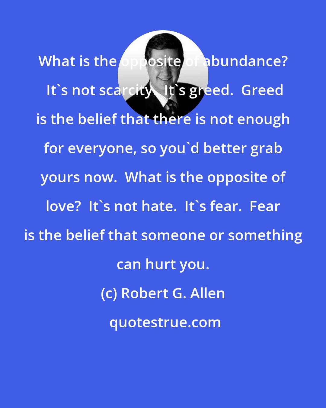 Robert G. Allen: What is the opposite of abundance?  It's not scarcity.  It's greed.  Greed is the belief that there is not enough for everyone, so you'd better grab yours now.  What is the opposite of love?  It's not hate.  It's fear.  Fear is the belief that someone or something can hurt you.