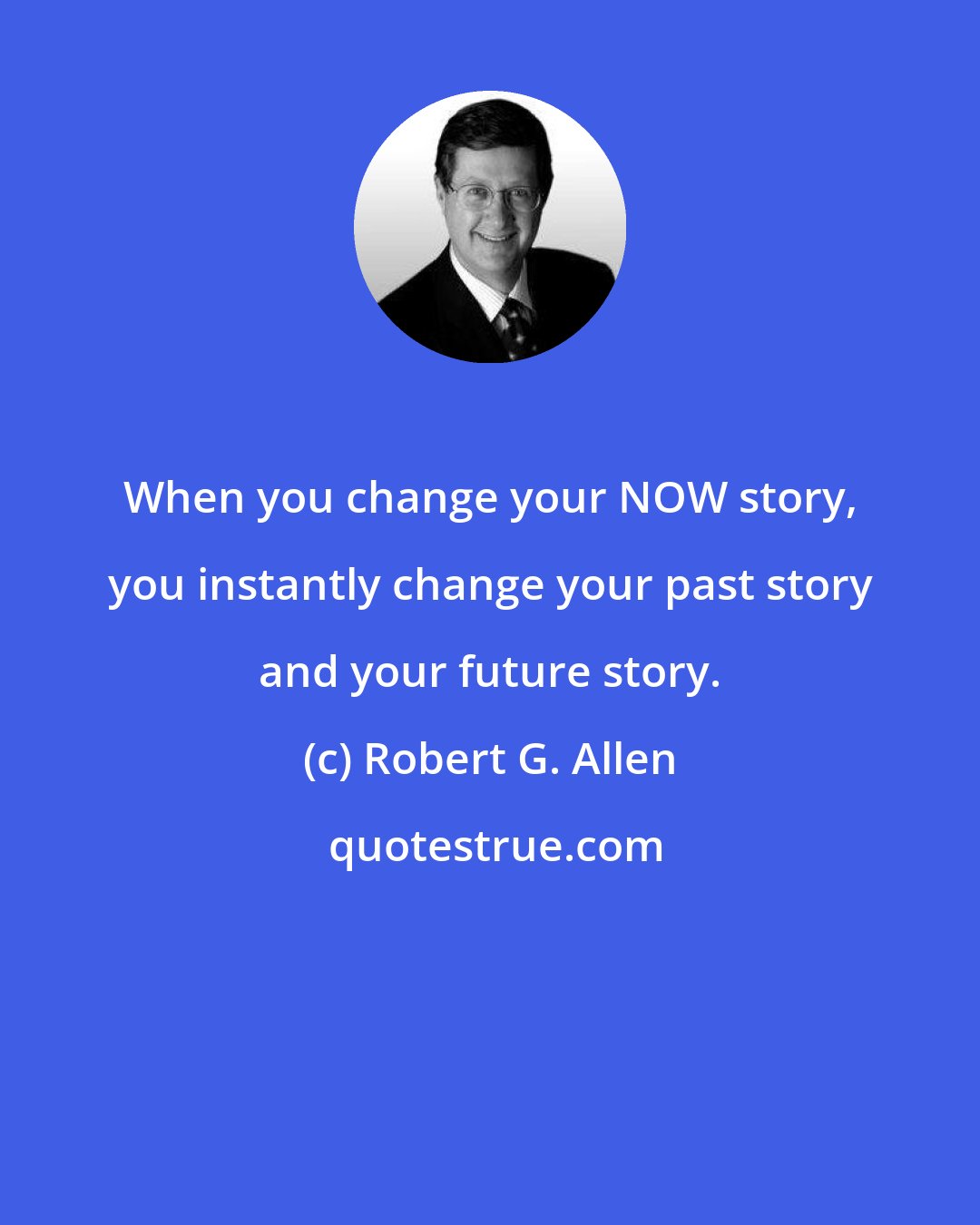 Robert G. Allen: When you change your NOW story, you instantly change your past story and your future story.