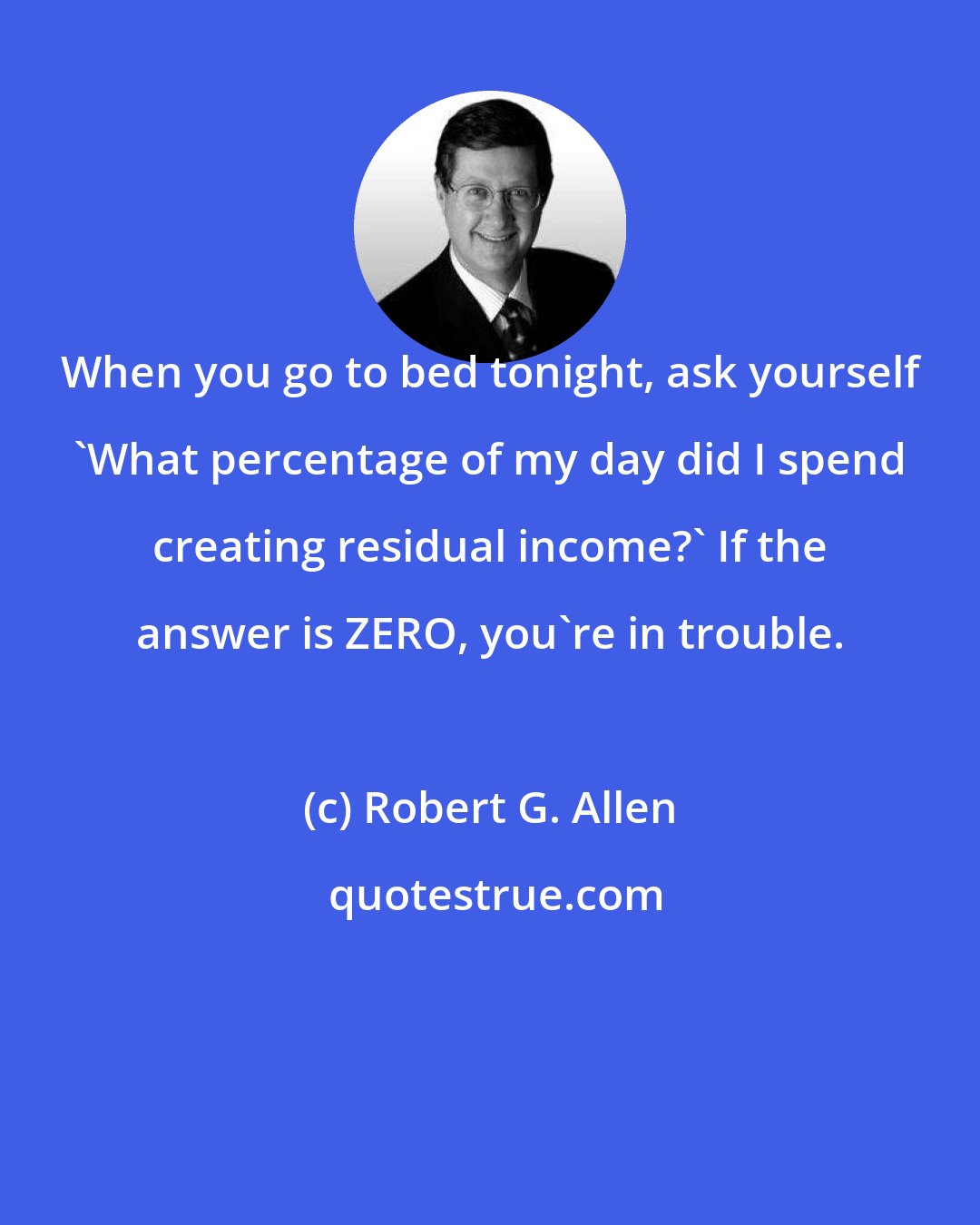 Robert G. Allen: When you go to bed tonight, ask yourself 'What percentage of my day did I spend creating residual income?' If the answer is ZERO, you're in trouble.