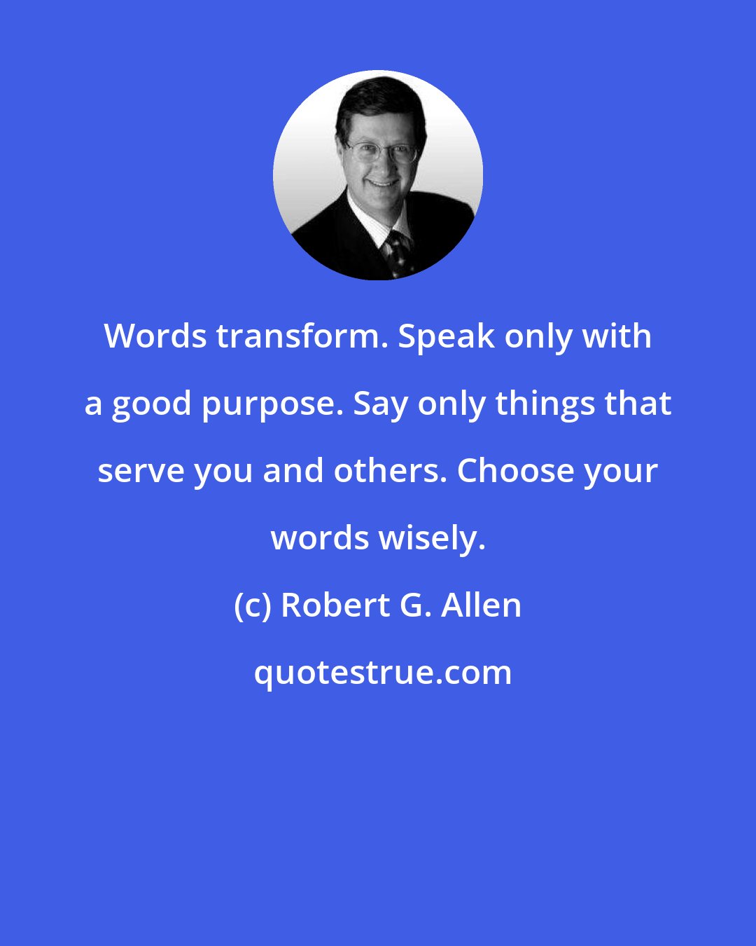 Robert G. Allen: Words transform. Speak only with a good purpose. Say only things that serve you and others. Choose your words wisely.