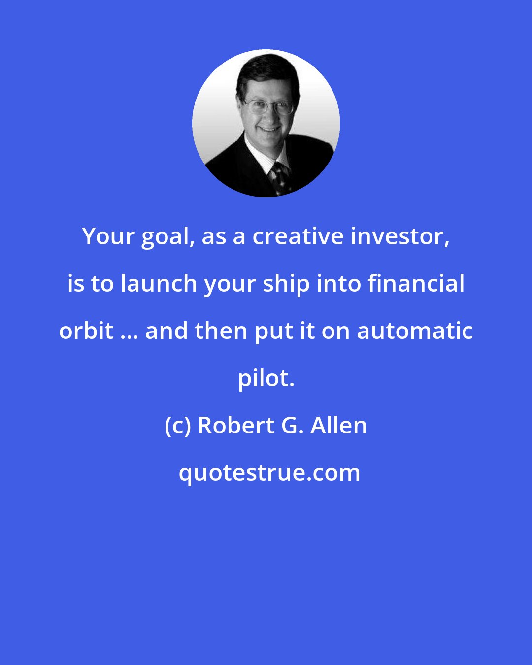 Robert G. Allen: Your goal, as a creative investor, is to launch your ship into financial orbit ... and then put it on automatic pilot.