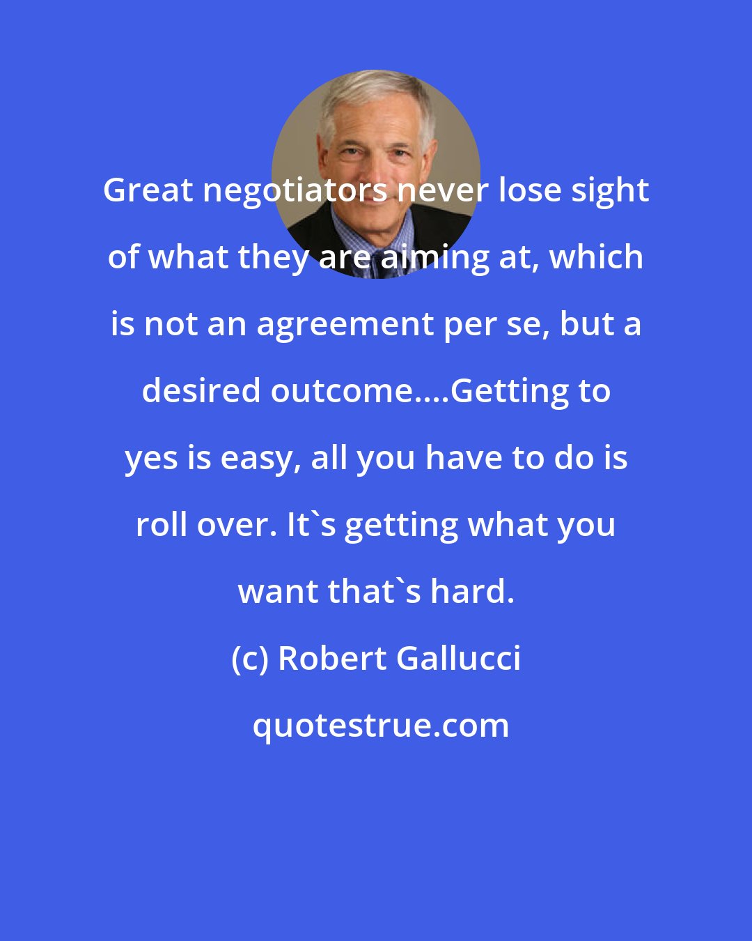 Robert Gallucci: Great negotiators never lose sight of what they are aiming at, which is not an agreement per se, but a desired outcome....Getting to yes is easy, all you have to do is roll over. It's getting what you want that's hard.