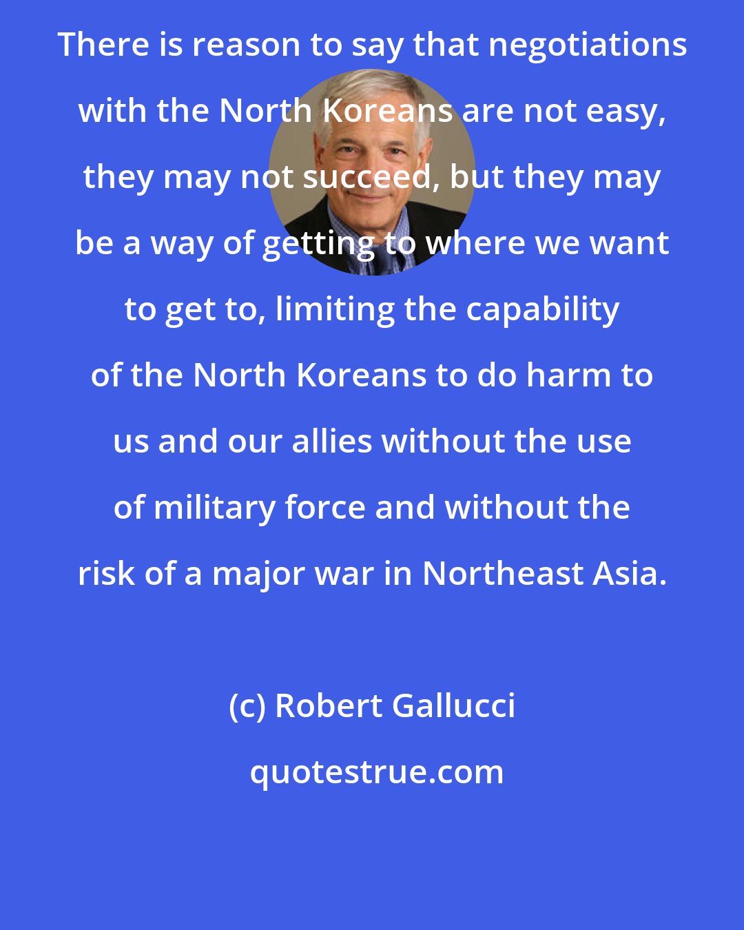 Robert Gallucci: There is reason to say that negotiations with the North Koreans are not easy, they may not succeed, but they may be a way of getting to where we want to get to, limiting the capability of the North Koreans to do harm to us and our allies without the use of military force and without the risk of a major war in Northeast Asia.