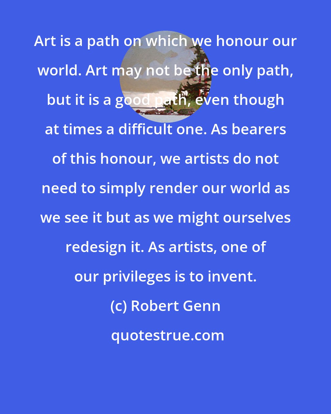 Robert Genn: Art is a path on which we honour our world. Art may not be the only path, but it is a good path, even though at times a difficult one. As bearers of this honour, we artists do not need to simply render our world as we see it but as we might ourselves redesign it. As artists, one of our privileges is to invent.