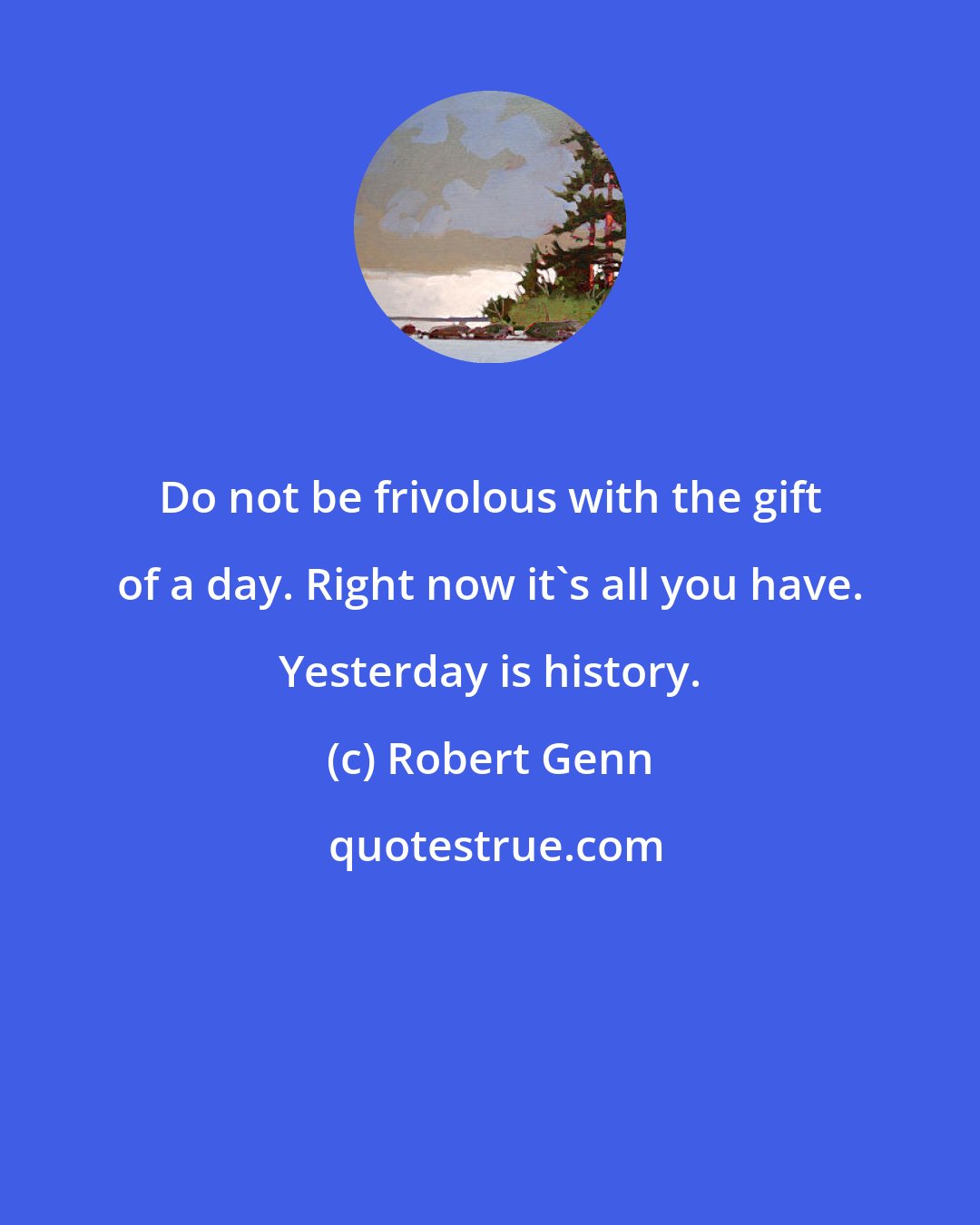 Robert Genn: Do not be frivolous with the gift of a day. Right now it's all you have. Yesterday is history.