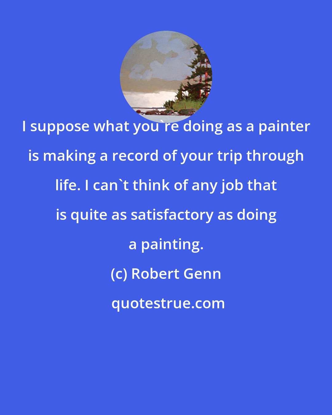 Robert Genn: I suppose what you're doing as a painter is making a record of your trip through life. I can't think of any job that is quite as satisfactory as doing a painting.