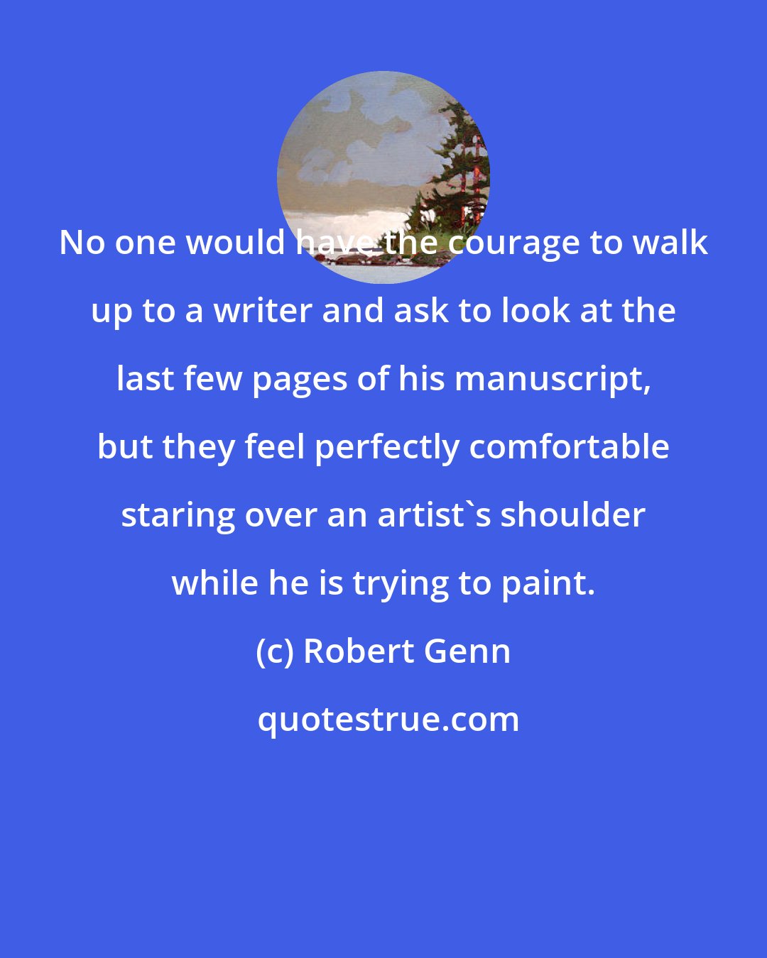 Robert Genn: No one would have the courage to walk up to a writer and ask to look at the last few pages of his manuscript, but they feel perfectly comfortable staring over an artist's shoulder while he is trying to paint.