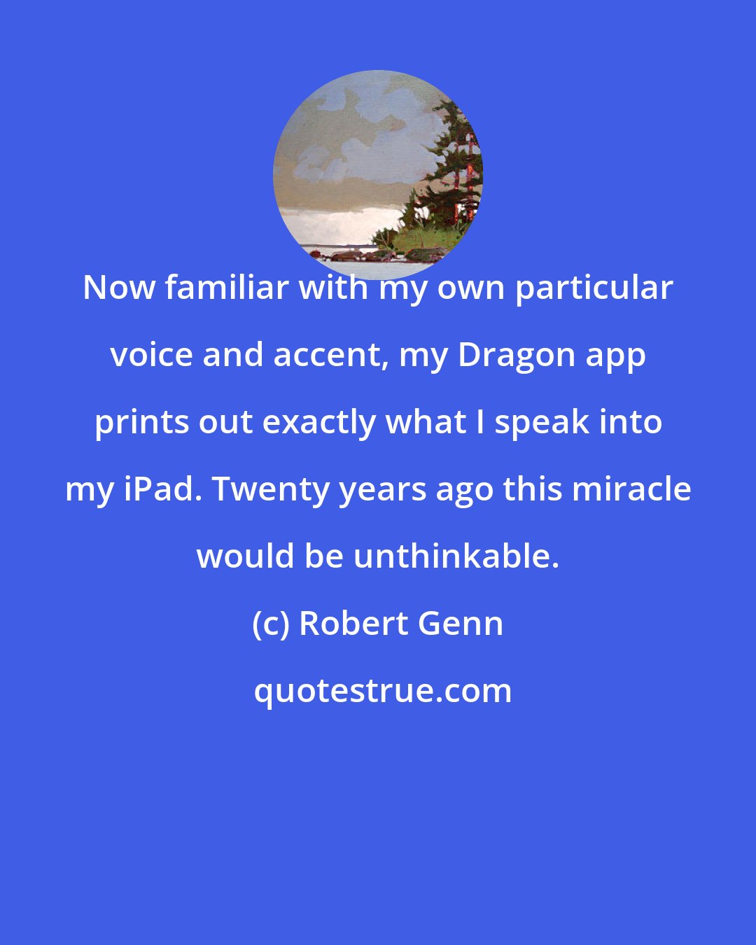 Robert Genn: Now familiar with my own particular voice and accent, my Dragon app prints out exactly what I speak into my iPad. Twenty years ago this miracle would be unthinkable.