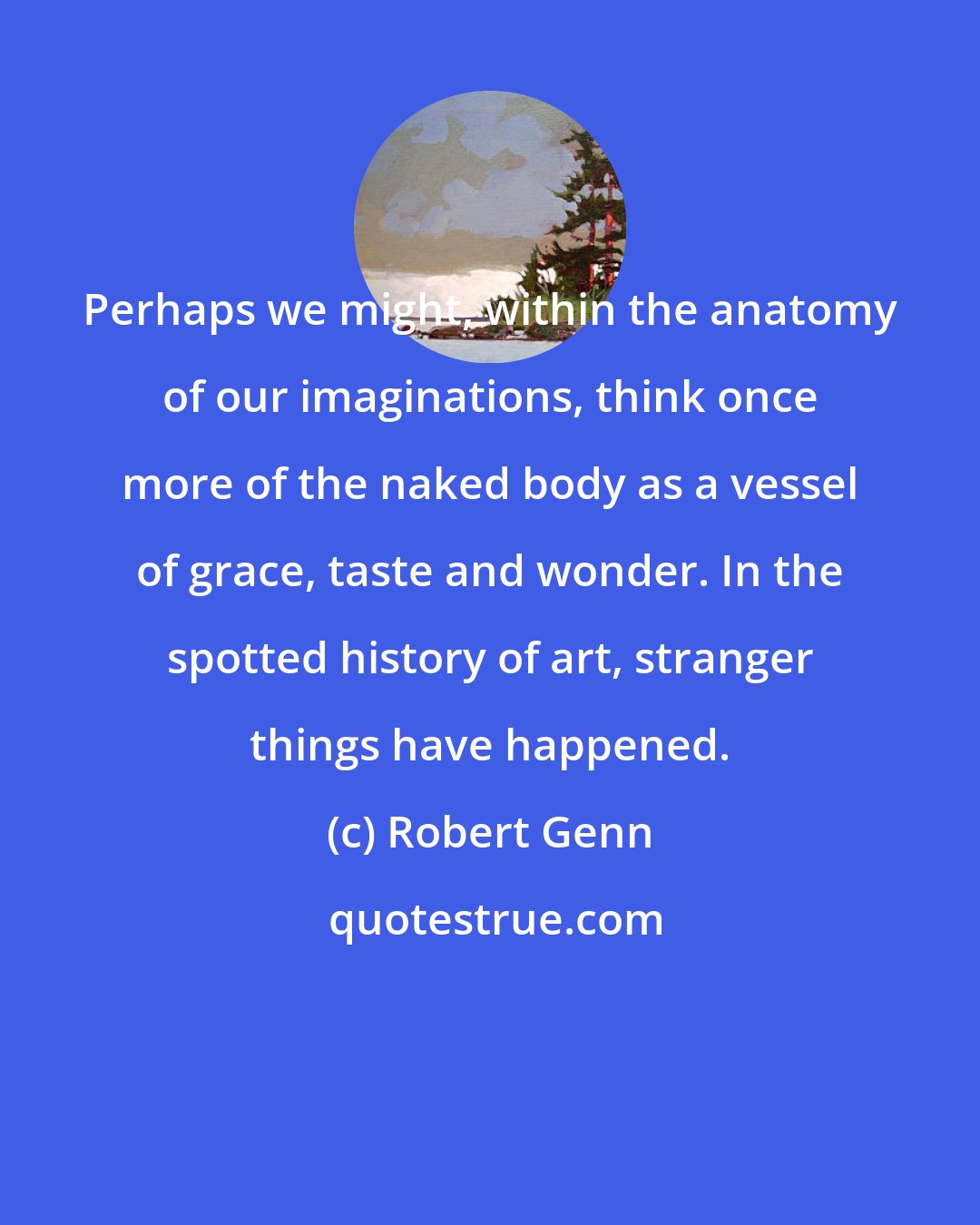 Robert Genn: Perhaps we might, within the anatomy of our imaginations, think once more of the naked body as a vessel of grace, taste and wonder. In the spotted history of art, stranger things have happened.