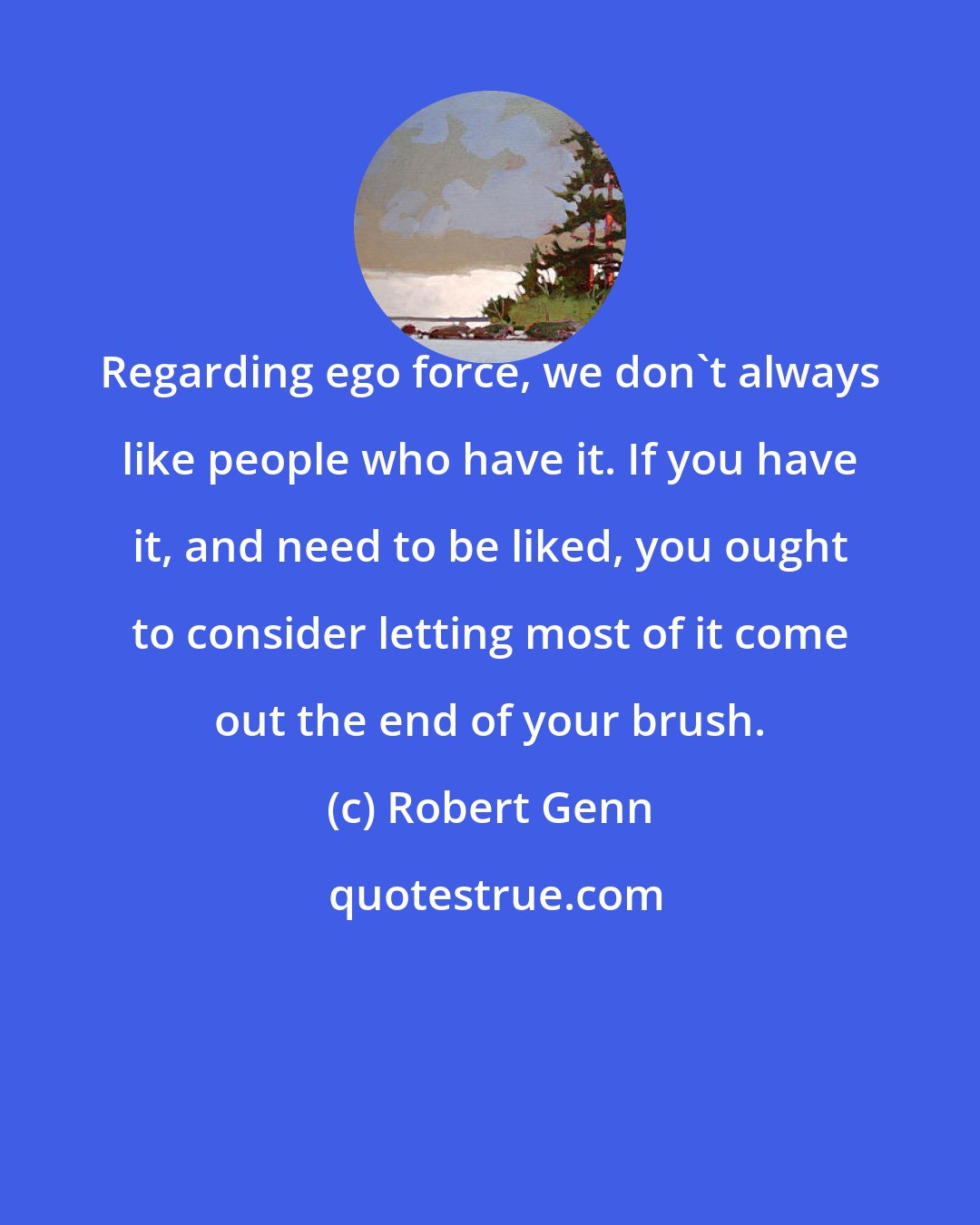 Robert Genn: Regarding ego force, we don't always like people who have it. If you have it, and need to be liked, you ought to consider letting most of it come out the end of your brush.