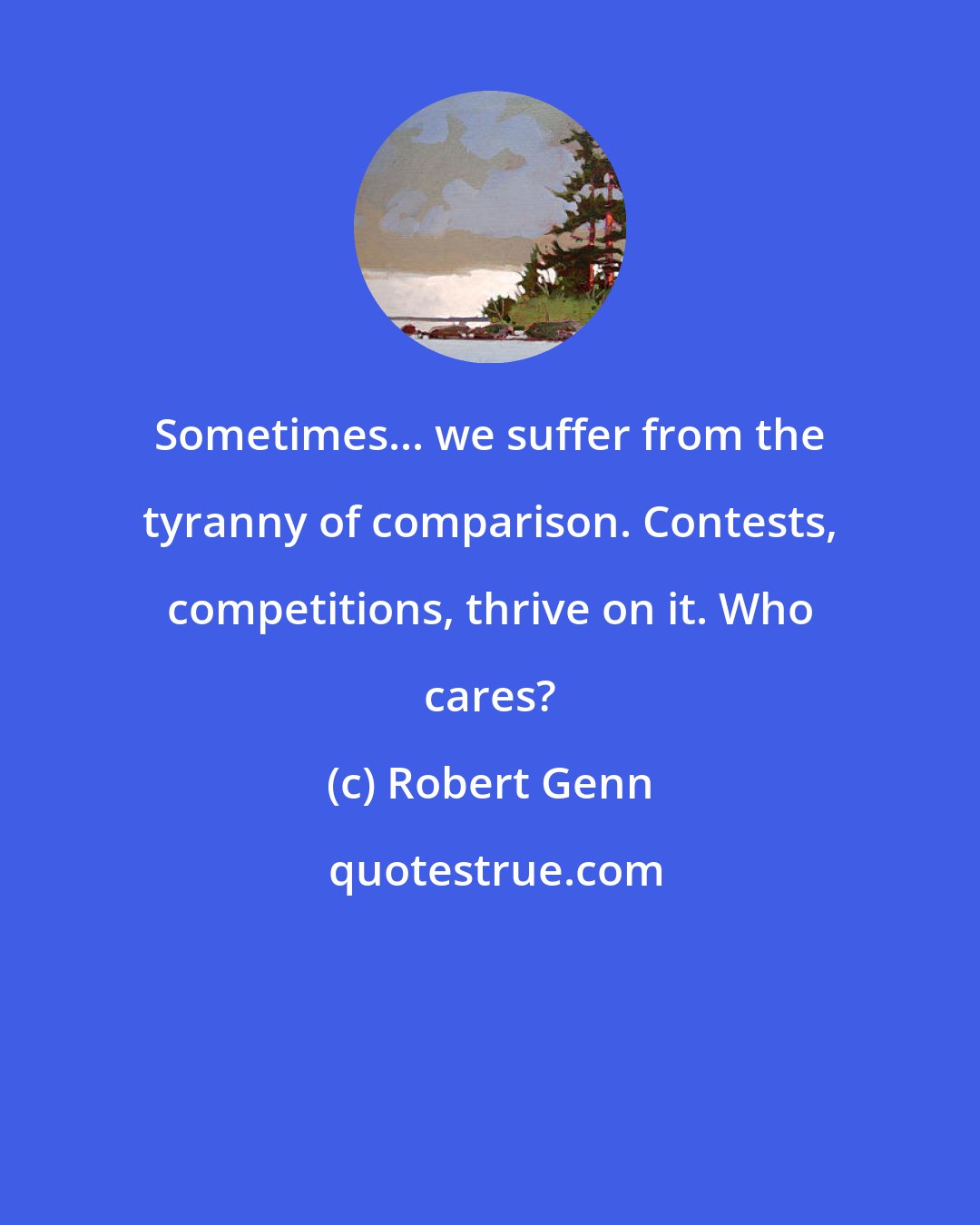 Robert Genn: Sometimes... we suffer from the tyranny of comparison. Contests, competitions, thrive on it. Who cares?