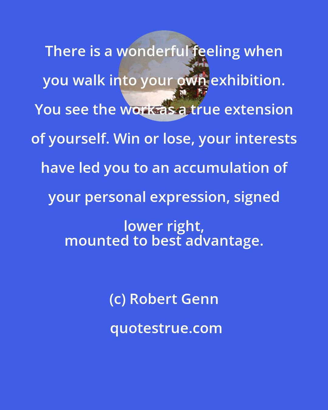 Robert Genn: There is a wonderful feeling when you walk into your own exhibition. You see the work as a true extension of yourself. Win or lose, your interests have led you to an accumulation of your personal expression, signed lower right, 
 mounted to best advantage.