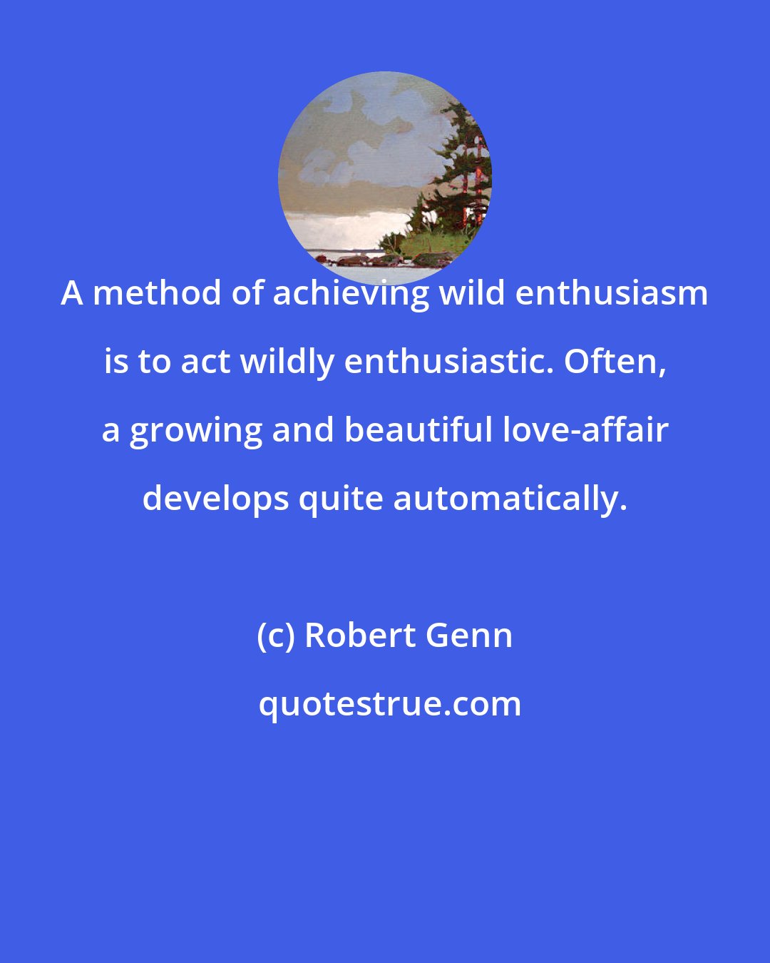 Robert Genn: A method of achieving wild enthusiasm is to act wildly enthusiastic. Often, a growing and beautiful love-affair develops quite automatically.