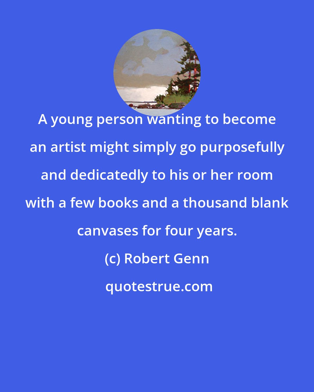 Robert Genn: A young person wanting to become an artist might simply go purposefully and dedicatedly to his or her room with a few books and a thousand blank canvases for four years.