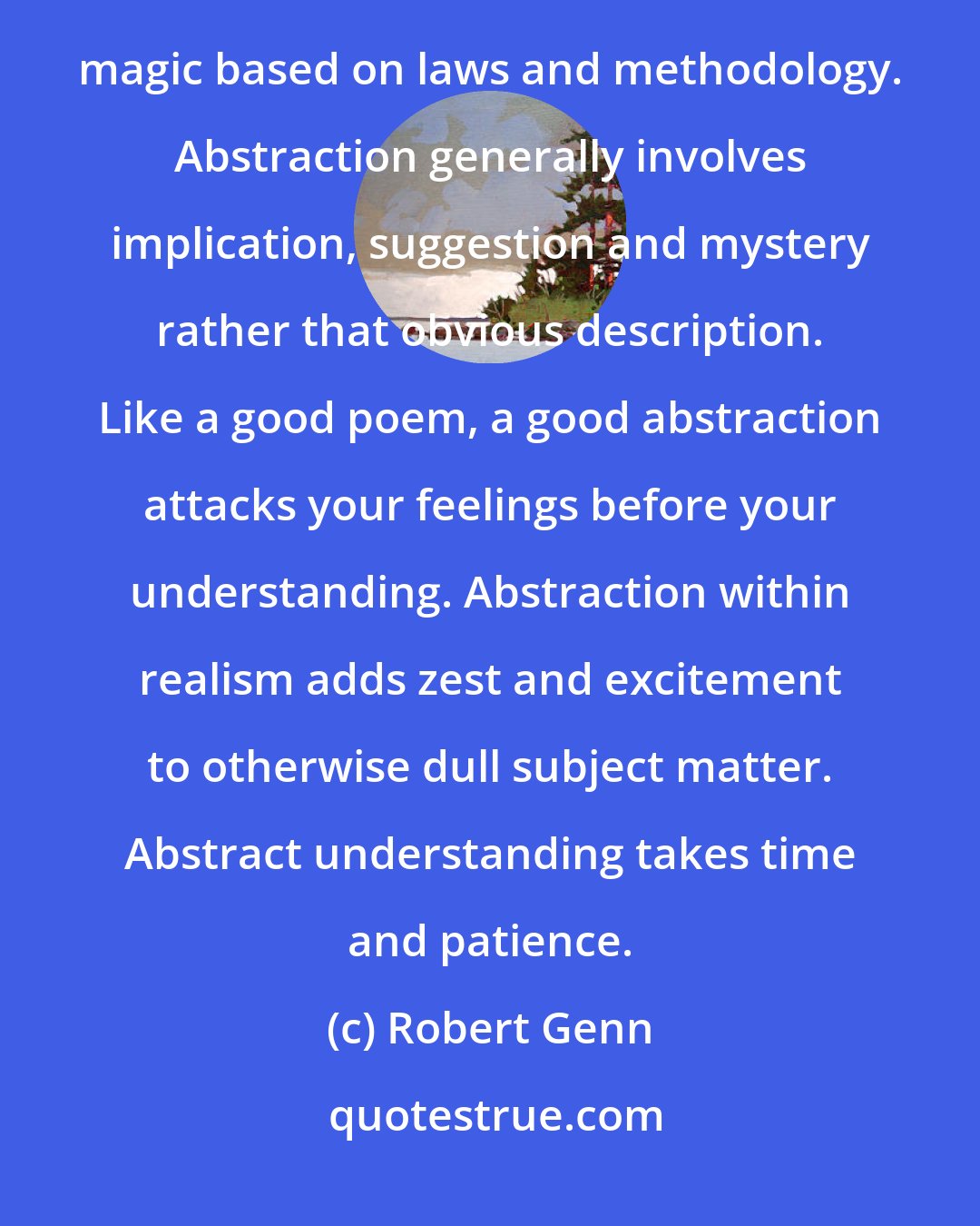 Robert Genn: Abstract understanding doesn't mean arbitrary sloshing and messing. Abstract art is controlled visual magic based on laws and methodology. Abstraction generally involves implication, suggestion and mystery rather that obvious description. Like a good poem, a good abstraction attacks your feelings before your understanding. Abstraction within realism adds zest and excitement to otherwise dull subject matter. Abstract understanding takes time and patience.