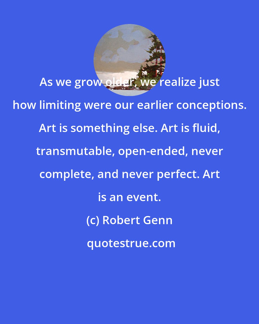 Robert Genn: As we grow older, we realize just how limiting were our earlier conceptions. Art is something else. Art is fluid, transmutable, open-ended, never complete, and never perfect. Art is an event.