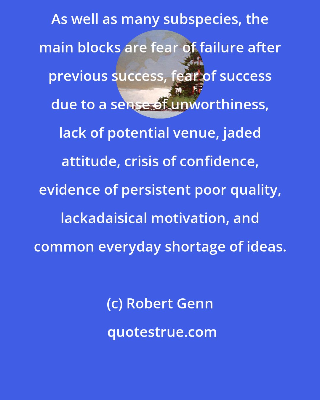 Robert Genn: As well as many subspecies, the main blocks are fear of failure after previous success, fear of success due to a sense of unworthiness, lack of potential venue, jaded attitude, crisis of confidence, evidence of persistent poor quality, lackadaisical motivation, and common everyday shortage of ideas.