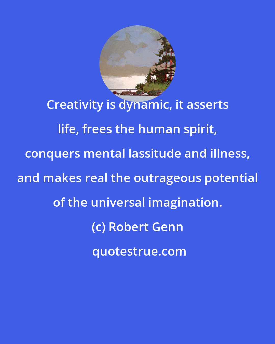 Robert Genn: Creativity is dynamic, it asserts life, frees the human spirit, conquers mental lassitude and illness, and makes real the outrageous potential of the universal imagination.