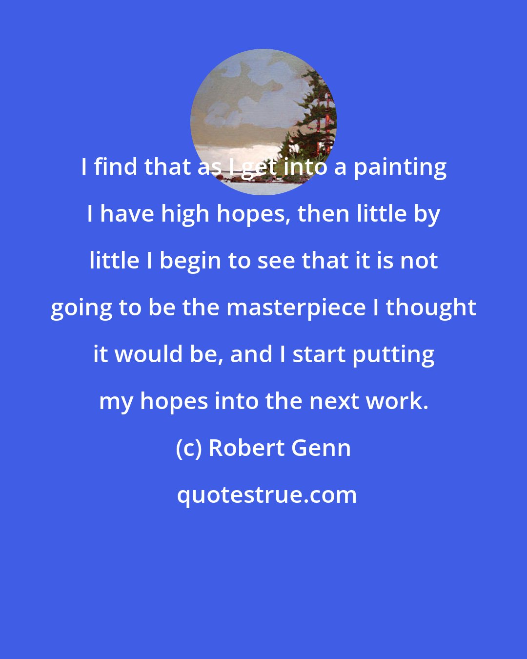 Robert Genn: I find that as I get into a painting I have high hopes, then little by little I begin to see that it is not going to be the masterpiece I thought it would be, and I start putting my hopes into the next work.