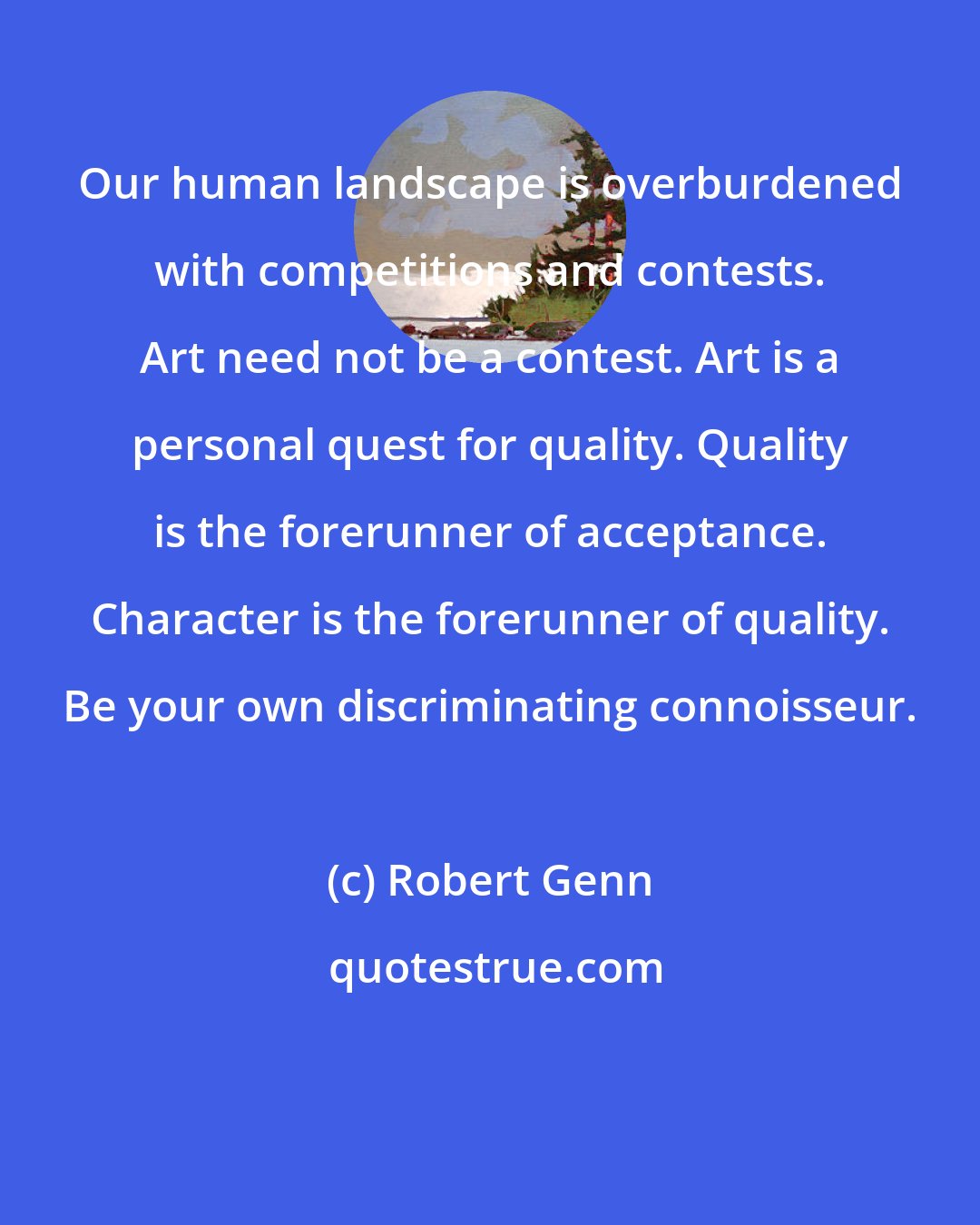 Robert Genn: Our human landscape is overburdened with competitions and contests. Art need not be a contest. Art is a personal quest for quality. Quality is the forerunner of acceptance. Character is the forerunner of quality. Be your own discriminating connoisseur.