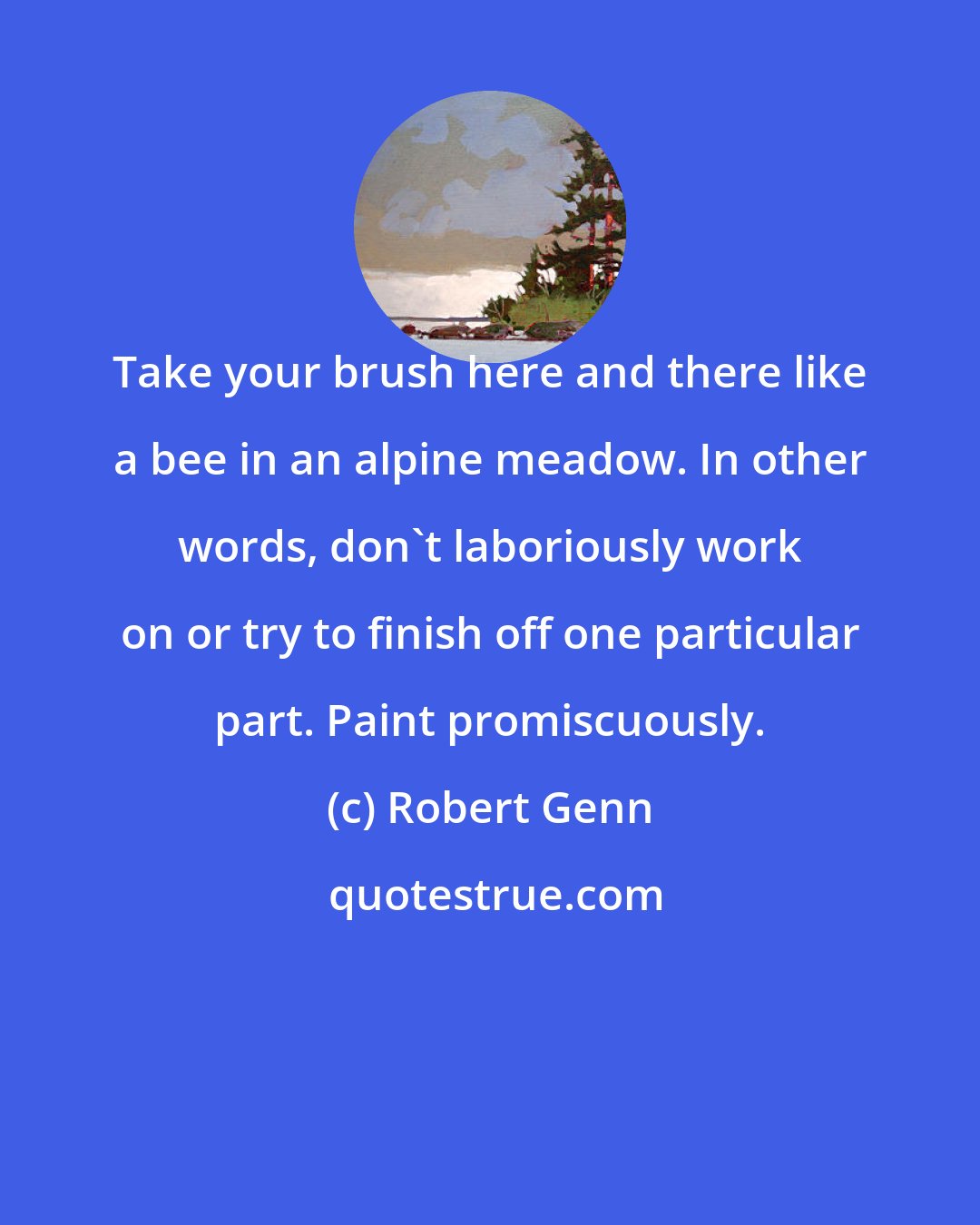 Robert Genn: Take your brush here and there like a bee in an alpine meadow. In other words, don't laboriously work on or try to finish off one particular part. Paint promiscuously.