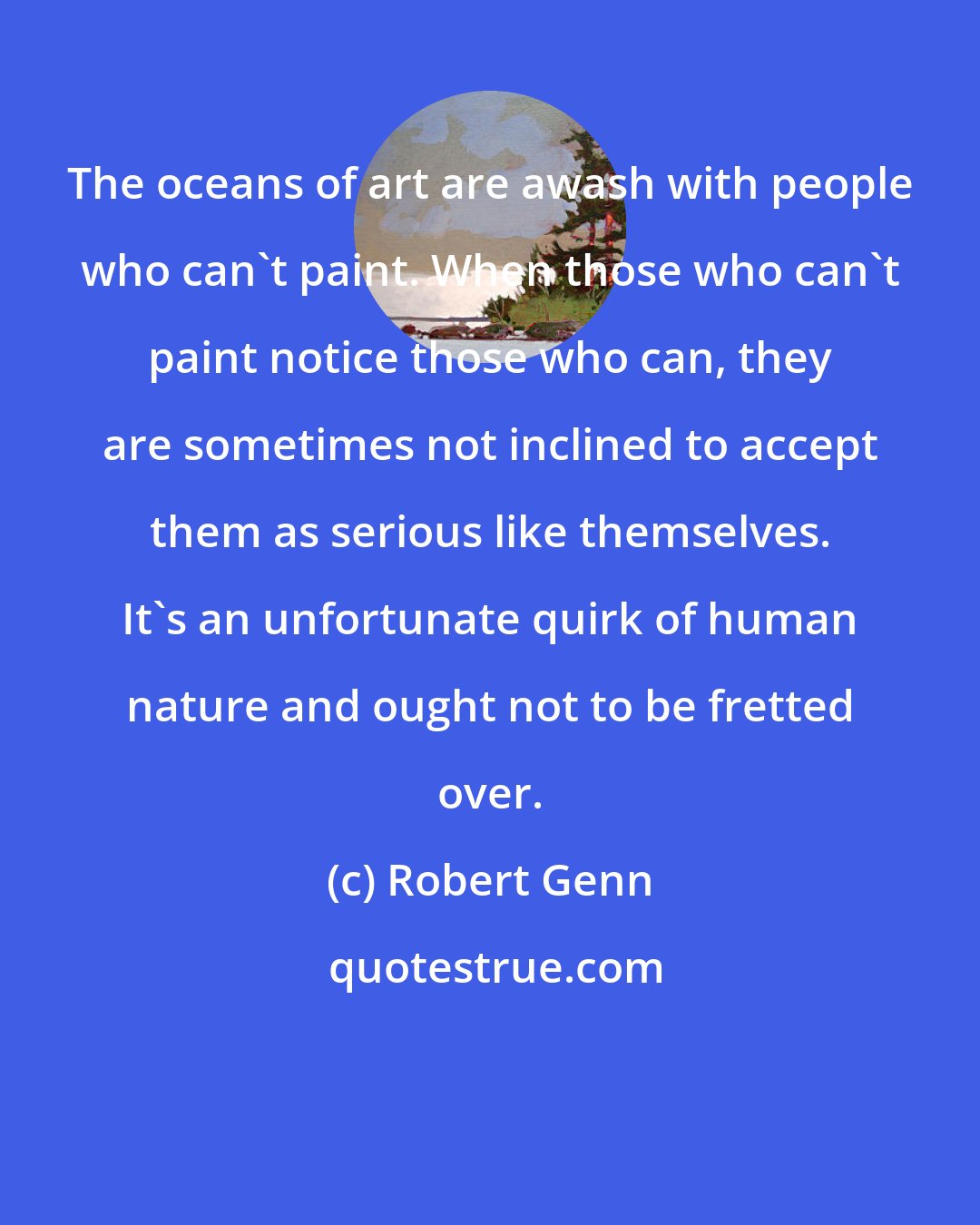 Robert Genn: The oceans of art are awash with people who can't paint. When those who can't paint notice those who can, they are sometimes not inclined to accept them as serious like themselves. It's an unfortunate quirk of human nature and ought not to be fretted over.